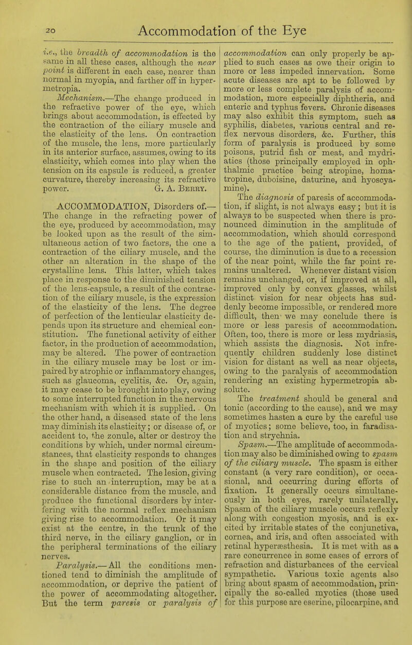 i.e., the breadth of accommodation is the Kiime in all these cases, although the necw point is different in each case, nearer than normal in myopia, and farther off in hyper- metropia. Mechanism.—The change produced in the refractive power of the eye, wliich brings about accommodation, is effected by the contraction of the ciliary muscle and the elasticity of the lens. On contraction of the muscle, the lens, more particularly in its anterior surface, assumes, owing to its elasticity, which comes into play when the tension on its capsule is reduced, a greater cm-vature, thereby increasing its refractive power. G. A. Berry. ACCOMMODATION, Disorders of.— The change in the refracting power of the eye, produced by accommodation, may be looked upon as the resiilt of the sim- ultaneous action of two factors, the one a contraction of the ciKary muscle, and the other an alteration in the shape of the crystalline lens. This latter, which takes place in response to the diminished tension of the lens-capsule, a result of the contrac- tion of the ciHary muscle, is the expression of the elasticity of the lens. The degree of perfection of the lenticular elasticity de- pends upon its structure and chemical con- stitution. The frmctional activity of either factor, in the production of accommodation, may be altered. The power of contraction in the ciliary muscle may be lost or im- paired by atrophic or inflammatory changes, such as glaucoma, cyclitis, &c. Or, again, it may cease to be brought into play, ovraig to some interrupted fimction in the nervous mechanism with which it is supplied. On the other hand, a diseased state of the lens may diminish its elasticity; or disease of, or accident to, the zonule, alter or destroy the conditions by which, under normal circiun- stances, that elasticity responds to changes in the shape and position of the ciliary muscle when contracted. The lesion, giving rise to such an ■ interruption, may be at a considerable distance from the muscle, and produce the functional disorders by inter- fering with the normal reflex mechanism giving rise to accommodation. Or it may exist at the centre, in the trunk of the third nerve, in the ciliai-y gangUon, or in the peripheral terminations of the ciliary nerves. Paralysis.— All the conditions men- tioned tend to diminish the amplitude of accommodation, or deprive the patient of the power of accommodating altogether. But the term paresis or pa/ralysis of accommodation can only properly be ap- phed to such cases as owe their origin to more or less impeded innervation. Some acute diseases are apt to be followed by more or less complete paralysis of accom- modation, more especially diphtheria, and enteric and typhus fevers. Chronic diseases may also exidbit this symptom, such as syphflis, diabetes, various central and re- flex nervous disorders, &c. Further, this form of paralysis is produced by some poisons, putrid fish or meat, and mydi-i- atics (those principally employed in oph- thalmic practice being atropine, homa- tropine, duboisine, daturine, and hyoscya- mine). The diagnosis of paresis of accommoda- tion, if slight, is not always easy ; but it is always to be suspected when there is pro- nounced diminution in the ampUtude of accommodation, which should correspond to the age of the patient, provided, of com-se, the diminution is due to a recession of the near point, while the far point re- mains unaltered. Whenever distant vision remains unchanged, or, if improved at all, improved only by convex glasses, whilst distinct vision for near objects has sud- denly become impossible, or rendered more difficult, then we may conclude there is more or less paresis of accommodation. Often, too, there is more or less mydriasis, which assists the diagnosis. Not ii^fre- quently cliildren suddenly lose distinct vision for distant as well as near objects, owing to the paralysis of accommodation rendering an existing hypermetropia ab- solute. The treatment should be general and tonic (according to the cause), and we may sometimes hasten a cure by the carefiil use of myotics; some believe, too, in faradisa- tion and strychnia. Spasm.—The amplitude of acconmioda- tion may also be diminished owing to spasm of the ciliary muscle. The spasm is either constant (a very rare condition), or occa- sional, and occm-ring during efl'orts of fixation. It generally occurs simultane- ously in both eyes, rarely i;nilaterally. Spasm of the ciliary muscle occurs reflexiy along with congestion myosis, and is ex- cited by ii-ritable states of the conjunctiva, cornea, and iris, and often associated with retinal hyperajsthesia. It is met with as a rare concmTonce in some cases of errors of refr'action and disturbances of the cervical sympathetic. Various toxic agents also bring about spasm of accommodation, prin- cipally the so-called myotics (those used for this purpose ai'e eserine, pilocarpine, and