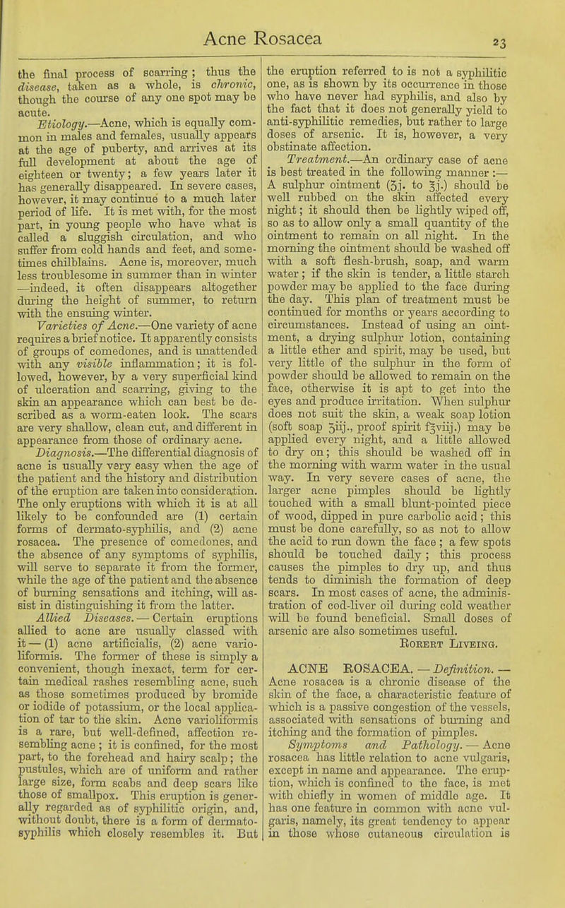 23 the final process of scarring ; thus the disease, taken as a whole, is chronic, though the course of any one spot naay be acute. Etiology.—^Acne, which is equally com- mon in males and females, usually appears at the age of puberty, and arrives at its fiill development at about the age of eighteen or twenty; a few years later it has generally disappeared. In severe cases, however, it may continue to a much later period of life. It is met with, for the most pai-t, in young people who have what is called a sluggish circulation, and who suffer from cold hands and feet, and some- times chilblains. Acne is, moreover, much less troublesome in summer than in winter —indeed, it often disappears altogether during the height of summer, to retiurn with the ensuing winter. Varieties of Acne.—One variety of acne requires a brief notice. It apparently consists of groups of comedones, and is imattended with any visible inflammation; it is fol- lowed, however, by a very superficial kind of ulceration and scarring, giving to the \ skin an appearance which can best be de- scribed as a worm-eaten look. The scars are very shallow, clean cut, and different in appearance from those of ordinary acne. Diagnosis.—The differential diagnosis of acne is usually very easy when the age of the patient and the history and distribution of the eruption are taken into consideration. The only eruptions with which it is at aU likely to be confounded are (1) certain forms of dermato-syphilis, and (2) acne rosacea. The presence of comedones, and the absence of any symptoms of syphUis, will serve to separate it from the former, while the age of the patient and the absence of bm-ning sensations and itching, wiU as- sist in distinguishing it fi'om the latter. AlUed Diseases. — Certain eruptions aUied to acne are usually classed with it — (1) acne artificialis, (2) acne vario- liformis. The former of these is simply a convenient, though inexact, term for cer- tain medical rashes resembling acne, such as those sometimes produced by bromide or iodide of potassiiun, or the local applica- tion of tar to the skin. Acne varioliformis is a rare, but well-defined, affection re- sembhng acne ; it is confined, for the most part, to the forehead and hairy scalp; the pustules, which are of uniform and rather large size, form scabs and deep scars lilce those of smallpox. This eruption is gener- ally regarded as of syphilitic origin, and, without doubt, there is a form of dermato- syphilis which closely resembles it. But the eruption referred to is not a syphilitic one, as is shown by its occurrence in those who have never had syphUis, and also by the fact that it does not generally yield to anti-syphilitic remedies, but rather to large doses of arsenic. It is, however, a very obstinate affection. Treatment.—An ordinary case of acne is best treated in the following manner :— A sulphmr ointment (5.1. to 3].) should be well rubbed on the skin affected every night; it should then be lightly wiped off, so as to allow only a small quantity of the ointment to remain on all night. In the morning the ointment should be washed off with a soft flesh-brush, soap, and warm water ; if the skin is tender, a little starch powder may be apphed to the face during the day. This plan of treatment must be continued for months or years according to circumstances. Instead of using an oint- ment, a drying sulphur lotion, containing a little ether and spirit, may be used, but very little of the sulphur in the form of powder should be allowed to remain on the face, otherwise it is apt to get into the eyes and produce irritation. When sulphur does not suit the skin, a weak soap lotion (soft soap 5iij., proof spirit f^viij.) may be applied every night, and a little allowed to dry on; this should be washed off in the morning with warm water in the usual way. In very severe cases of acne, the larger acne pimples should be lightly touched with a small blimt-pointed piece of wood, dipped in pure carbolic acid; this must be done carefully, so as not to allow the acid to run down the face ; a few spots should be touched daily ; this process causes the pimples to dry up, and thus tends to diminish the formation of deep scars. In most cases of acne, the adminis- tration of cod-liver oil during cold weather win. be found beneficial. Small doses of arsenic are also sometimes useful. EOEERT LiVEING. ACNE ROSACEA. — Definition. — Acne rosacea is a chronic disease of the skin of the face, a characteristic feature of which is a passive congestion of the vessels, associated vsdth sensations of btu-ning and itching and the formation of pimples. Symptoms and Pathology. — Acne rosacea has httle relation to acne vulgaris, except in name and appearance. The eruj)- tion, which is confined to the face, is met with chiefly in women of middle age. It has one feature in common with acne vul- garis, namely, its great tendency to appear in those whose cutaneous circulation is