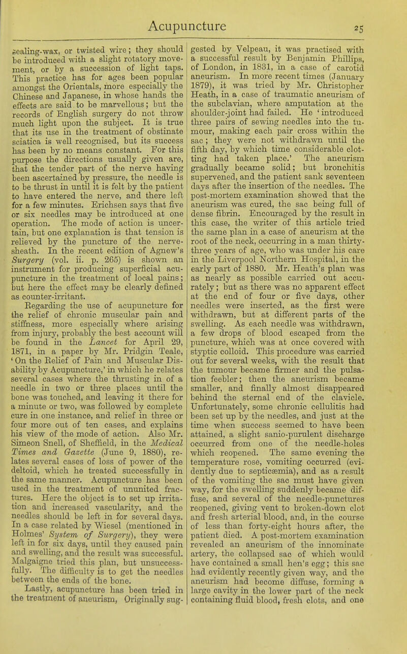 sealing-wax, or twisted wire; they should be introduced with a slight rotatory move- ment, or by a succession of Ught taps. This practice has for ages been popular amongst the Orientals, more especially the Chinese and Japanese, in whose hands the effects are said to be marvellous; but the records of English surgery do not throw much light upon the subject. It is true that its use in the treatment of obstinate sciatica is well recognised, but its success has been by no means constant. For this piu:pose the directions usually given are, that the tender part of the nerve having been ascertained by pressure, the needle is to be thrust in until it is felt by the patient to have entered the nerve, and there left for a few minutes. Erichsen says that five or six needles may be introduced at one operation. The mode of action is uncer- tain, but one explanation is that tension is relieved by the pimctm'e of the nerve- sheath. In the recent edition of Agnew's Sitrgery (vol. H. p. 265) is shown an instrument for producing superficial acu- puncture in the treatment of local pains; but here the effect may be clearly defined as counter-irritant. Eegarding the use of acupuncture for the relief of chronic muscular pain and stiffiiess, more especially where arising firom injuiy, probably the best account will be found in the Lancet for April 29, 1871, in a paper by Mr. Pridgin Teale, ' On the EeUef of Pain and Muscular Dis- ability by Acupunctm'e,' in which he relates several cases where the thrusting in of a needle in two or three places until the bone was totiched, and leaving it there for a minute or two, was followed by complete cure in one instance, and relief in three or four more out of ten cases, and explains his view of the mode of action. Also Mr. Simeon SneU, of Sheffield, in the Medical Times and Gazette (Jime 9, 1880), re- lates several cases of loss of power of the deltoid, which he treated successfully in the same manner. Acuprmctture has been used in the treatment of ununited frac- tiu-es. Here the object is to set up irrita- tion and increased vascularity, and the needles should be left in for several days. In a case related by Wiesel (mentioned in Hoknes' System of Surgery), they were left in for_ six days, until they caused pain and swelling, and the result was successful. Malgaigno tried this plan, but imsuccess- fuUy. The difficulty is to get the needles between the ends of the bone. Lastly, acupuncture has been tried in the treatment of p,neurism, Originally sug- gested by Velpeau, it was practised with a successful result by Benjamin Phillips, of London, in 1831, in a case of carotid aneurism. In more recent times (January 1879), it was tried by Mr. Christopher Heath, in a case of traumatic aneurism of the subclavian, where amputation at the shoulder-joint had failed. He ' introduced three pairs of sewing needles into the tu- mour, making each pair cross within the sac; they were not withdrawn until the fifth day, by which time considerable clot- ting had taken place.' The aneurism gradually became sohd; but bronchitis supervened, and the patient sank seventeen days after the insertion of the needles. The post-mortem examination showed that the aneurism was cured, the sac being full of dense fibrin. Encouraged by the result in this case, the writer of this article tried the same plan in a case of aneurism at the root of the neck, occurring in a man thirty- three years of age, who was under his care in the Liverpool Northern Hospital, in the early part of 1880. Mr. Heath's plan was as nearly as possible carried out accu- rately ; but as there was no apparent effect at the end of four or five days, other needles were inserted, as the first were withdrawn, but at different parts of the swelling. As each needle was vsdthdrawn, a few drops of blood escaped from the pimcture, which was at once covered with styptic colloid. This procedure was carried out for several weeks, vnth the result that the timaour became firmer and the pulsa- tion feebler; then the aneurism became smaller, and finally almost disappeared behind the sternal end of the clavicle. Unfortunately, some chronic cellulitis had been set up by the needles, and just at the time when success seemed to have been attained, a slight sanio-purulent discharge occm-red from one of the needle-holes which reopened. The same evening the temperature rose, vomiting occurred (evi- dently due to septicaemia), and as a result of the vomiting the sac must have given way, for the swelling suddenly became dif- fuse, and several of the needle-pimctures reopened, giving vent to broken-down clot and fresh arterial blood, and, in the com-se of less than forty-eight hours after, the patient died. A post-mortem examination revealed an aneurism of the innominate artery, the collapsed sac of which would have contained a small hen's egg; this sac had evidently recently given way, and the anemism had become diffuse, forming a large cavity in the lower part of the neclc containing fluid blood, fresh clots, and one