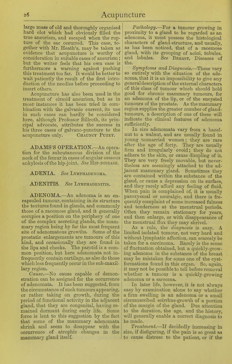 large mass of old and thoroughly organised hard clot which had obviously filled tlie true aneurism, and escajDed when the rup- ture of the sac occurred. This case, to- gether with Mr. Heath's, may be taken as evidence that acupunctinre is worthy of consideration in suitable cases of aneurism ; but the writer feels that his own case is furthermore a warning against pushing this treatment too far. It would be better to wait patiently the result of the first intro- duction of the needles before proceeding to insert others. Acupuncture has also been used in the treatment of cirsoid aneurism, hnt as in most instances it has been tried in com- bination with the galvanic current, its use in such cases can hardly be considered here, although Professor Billroth, its prin- cipal advocate, attributes the success in his three eases of galvano-puncture to the acupuncture only. Chauncy Puzey. ADAMS'S OPERATION.—An opera- tion for the subcutaneous division of the neck of the femur in cases of angular osseous ankylosis of the hip-joint. See Hip-disease. ADENIA. See Lymphadbnoma. ADENITIS. See Lymphadenitis. ADENOMA.—An adenoma is an en- capsuled tumour, containing in its structure the textures found in glands, and commonly those of a racemose gland, and it generally occupies a position on the periphery of one of the complex secreting glands, the mam- mary region being by far the most frequent site of adenomatous growths. Some of the prostatic enlargements are tumom-s of this kind, and occasionally they are found in the lips and cheeks. The parotid is a com- mon position, but here adenomata not in- frequently contain cartilage, as also do those which less frequently occur in the sub-maxil- lary region. Cause.—No cause capable of demon- stration can be assigned for the occurrence of adenomata. It has been suggested, fi'om the circumstance of such tumours appearing, or rather taking on growth, during the period of functional activity in the adjacent gland, that they are congenital, having re- mained dormant during early life. Some force is lent to this suggestion by the fact that some of the mammary adenomata shrink and seem to disappear with the occurrence of atrophic changes in the mammary gland itself. Pathology.—For a tumour growing in proximity to a gland to be regarded as an adenoma, it must possess the histological characters of gland-structure, and usually, as has been noticed, that of a racemose gland, with its grouping of acini, tubules, and lobules. See Breast, Diseases of the. Symptoms and Diagnosis.—These vary so entirely with the situation of the ade- noma, that it is an impossibihty to give any general description of the external characters of this class of tumour which should hold good for chronic mammary tumotirs, for an adenoma of the lip, or of the encysted tumours of the prostate. As the mammary region suppHes the greater number of gland- tumours, a description of one of these will indicate the clinical features of adenoma sufficiently. In size adenomata vary fi:om a hazel- nut to a walnut, and are usually found in young unmarried women; they are rare after the age of forty. They are usually firm and in-egularly ovoid; they do not adhere to the skin, or cause dimpling of it. They are very freely movable, but never- theless are seemingly attached to the ad- jacent mammary gland. Sometimes they are contained within the substance of the gland, or cause a depression on its surface, and they rarely afford any feeling of fluid. When pain is complained of, it is usually paroxysmal or nem-algic, and there is fire- quently complaint of some increased fulness and tenderness at the menstraal periods. Often they remain stationary for years, and then enlarge, or vrith disappearance of the menstrual flux they may shrivel. As a rale, the diagnosis is easy. A limited isolated tumour, not very hard and without lymphatic afl^ection, can scarcely be taken for a carcinoma. Rarely is the sense of fluctuation obtained, but a quickly-gi'ow- ing adenoma in the substance of the breast may be mistaken for some one of the cyst- formations found in this organ. So, again, it may not be possible to tell before removal whether a tumour is a quickly-growing adenoma or a sarcoma. In later life, however, it is not always easy by examination alone to say whether a firm swelUng is an adenoma or a small circumscribed scirrhus-growth of a portion of the margin of the gland. Due attention to the dm*ation, the age, and the history, will generally enable a correct diagnosis to be made. Treatment.—If decidedly increasing in size, if disfigm-ing, if the pain is so great aa to cause distress to the patient, or if the