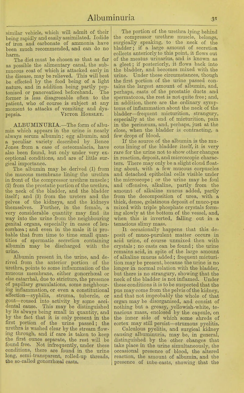 similar vehicle, which will admit of their being rapidly and easily assimilated. Iodide of ii-on and carbonate of armnonia have been much reconmiended, and can do no harm. The diet must be chosen so that as far as possible the alimentary canal, the sub- mucous coat of which is attacked early in the disease, may be relieved. This will best be effected by the food being of a light nature, and in addition being partly pep- tonised or pancreatised beforehand. The former is less disagreeable often to the patient, who of course is subject at any moment to attacks of vomiting and dys- pepsia. Victor Hoesley. ALBUMINURIA.—The form of albu- min which appears in the urine is nearly always serum albumin; egg albumin, and a peculiar variety described by Bence Jones from a case of osteomalacia, have also been foimd, but only imder very ex- ceptional conditions, and are of little sur- gical importance. The albimiin may be derived (1) from the mucous membrane lining the m*ethra in front of the compressor m-ethrae muscle; (2) from the prostatic portion of the uretlu-a, the neck of the bladder, and the bladder itself; and (3) from the ureters and the pelves of the kidneys, and the kidneys themselves. Fm-ther, in the female, a very considerable quantity may find its way into the urine from the neighbouring genital organs, especially in cases of leu- corrhoea; and even in the male it is pro- bable that from time to time small quan- tities of spermatic secretion containing albumin may be discharged vsdth the arine. Albumin present in the urine, and de- rived from the anterior portion of the urethra, points to some inflammation of the mucous membrane, either gonorrhceal or else catarrhal, due to stricture, the presence of papillary granulations, some neighbour- ing inflammation, or even a constitutional affection—syphilis, struma, tubercle, or gout—roused into activity by some acci- dental cause. This may be distinguished by its always being small in quantity, and by the fact that it is only present in the first portion of the urine passed; the urethra is washed clear by the stream flow- ing through, and if care is taken to keep the first ounce separate, the rest will be foimd free. Not infrequently, under these conditions, there are found in the urine long, semi-transparent, roUed-up threads, the so-called gonorrhceal casts. The portion of the urethi-a lying behind the compressor m-ethrte muscle, belongs, sm-gically speakmg, to the neck of the bladder; if a large amount of secretion collects anteriorly to this point, it flows out of the meatus urinarius, and is known as a gleet; if posteriorly, it flows back into the bladder, and becomes mixed \vith the urine. Under these circumstances, though the first portion of the urine passed con- tains the largest amount of albimiin, and, perhaps, casts of the prostatic ducts and spermatozoa, the rest is not quite free; and, in addition, there are the ordinary symp- toms of inflammation about the neck of the bladder—fr-equent micturition, strangury, especially at the end of mictm:ition, pain in the perinteum, and, perhaps, just at the close, when the bladder is contracting, a few drops of blood. If the source of the albumin is the mu- cous lining of the bladder itself, it is very rare for the urine not to show other changes in reaction, deposit, and microscopic charac- ters. There may only be a slight cloud float- ing about, with a few mucous corpuscles and detached epithelial cells visible under the microscope; or the urine may be foul and offensive, alkaline, partly from the amount of alkaline mucus added, partly from the decomposition of m-ea, with a thick, dense, gelatinous deposit of muco-pus mixed with triple phosphate crystals form- ing slowly at the bottom of the vessel, and, when this is inverted, falling out in a tenacious slimy mass. It occasionally happens that this de- posit of muco-purulent matter occurs in acid urine, of course unmixed then with crystals; no casts can be found; the m-ine remains acid, in spite of the large amount of alkaline mucus added; frequent micturi- tion may be present, because the urine is no longer in normal relation with the bladder, but there is no strangury, showing that the neck of the bladder is not inflamed. Under these conditions it is to be suspected that the pus may come from the pelvis of the kidney, and that not improbably the whole of that organ may be disorganised, and consist of nothing but a greasy, yellowish-white, te- nacious mass, enclosed by the capsule, on the inner side of which some shreds of cortex may still persist—strumous pyelitis. Calculous pyelitis, and surgical kidney causing albuminuria, may be, in general, distinguished by the other changes that take place in the urine simultaneously, the occasional presence of blood, the altered reaction, the amount of albumin, and the presence of lube-casts, showing that the