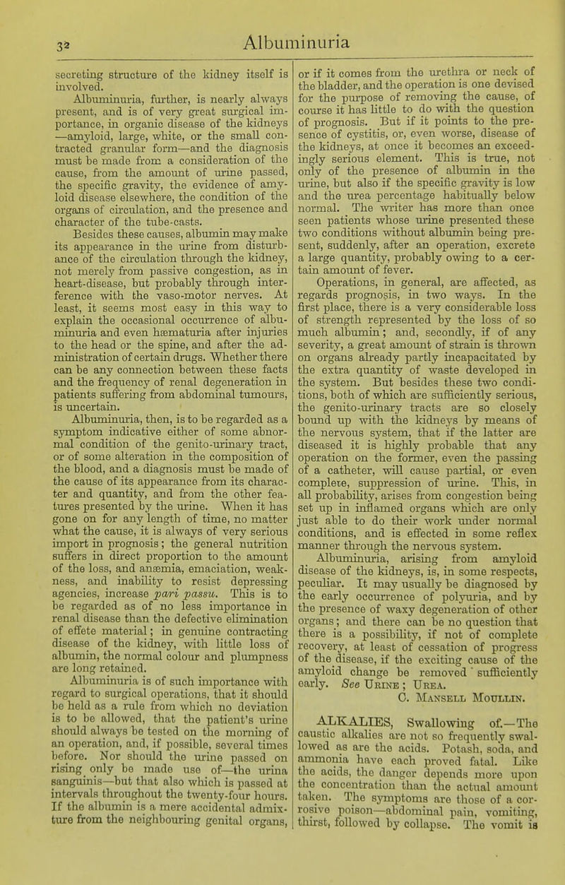 secreting straotui-e of the kidney itself is involved. Albumimiria, further, is nearly always present, and is of very great surgical im- portance, in organic disease of the kidneys —amyloid, large, white, or the small con- tracted granular form—and the diagnosis must be made fi-om a consideration of the cause, from the amovmt of urine passed, the specific gravity, the evidence of amy- loid disease elsewhere, the condition of the organs of cu'culation, and the presence and character of the tube-casts. Besides these causes, albumia may make its appearance in the m'ine from distm'b- ance of the circulation through the kidney, not merely from passive congestion, as ia heai-t-disease, but probably through iater- ference with the vaso-motor nerves. At least, it seems most easy in this way to explain the occasional occimrence of albu- minuria and even haematmia after injuries to the head or the spine, and after the ad- ministration of certain drugs. Whether there can be any connection between these facts and the frequency of renal degeneration in patients suffering from abdominal tumours, is uncertain. Albuminui-ia, then, is to be regarded as a symptom indicative either of some abnor- mal condition of the genito-iuinary tract, or of some alteration in the composition of the blood, and a diagnosis must be made of the cause of its appearance from its charac- ter and quantity, and from the other fea- Im-es presented by the urine. When it has gone on for any length of time, no matter what the cause, it is always of very serious import in prognosis; the general nutrition suffers in direct proportion to the amoimt of the loss, and anaemia, emaciation, weak- ness, and inability to resist depressing agencies, increase pm-i passu. This is to be regarded as of no less importance in renal disease than the defective elimination of effete material; in genuine contracting disease of the kidney, with little loss of albiunin, the normal colour and plumpness are long retained. Albuminuria is of such importance with regard to surgical operations, that it should be held as a rule from which no deviation is to be allowed, that the patient's turine should always be tested on the morning of an operation, and, if possible, several times before. Nor should the uruie passed on rising_ only be made use of—the urina sanguinis—but that also which is passed at intervals throughout the twenty-four hom-s. If the albumin is a mere accidental admix- ture from the neighbouring genital organs, or if it comes fr-om the uretlu-a or neck of the bladder, and the operation is one devised for the pm-pose of removing the cause, of course it has little to do with the question of prognosis. But if it points to the pre- sence of cystitis, or, even worse, disease of the kidneys, at once it becomes an exceed- ingly serious element. This is true, not only of the presence of albumin in the m-ine, but also if the specific gravity is low and the urea percentage habitually below normal. The writer has more than once seen patients whose urine presented these two conditions without albumin being pre- sent, suddenly, after an operation, excrete a large quantity, probably owing to a cer- tain amoimt of fever. Operations, in general, are affected, as regards prognosis, in two ways. In the first place, there is a vei-y considerable loss of strength represented by the loss of so much albumin; and, secondly, if of any severity, a great amount of strain is thrown on organs afready partly incapacitated by the extra quantity of waste developed in the system. But besides these two condi- tions, both of which are sufficiently serious, the genito-iu'inary tracts are so closely bound up with the kidneys by means of the nervous system, that if the latter are diseased it is highly probable that any operation on the former, even the passing of a catheter, will cause partial, or even complete, suppression of urine. This, in all probability, arises fr-om congestion being set up in inflamed organs which are only just able to do their work under normal conditions, and is effected in some reflex manner through the nervous system. Albuminm'ia, arising fr'om amyloid disease of the kidneys, is, in some respects, peculiar. It may usually be diagnosed by the early occurrence of polyuria, and by the presence of waxy degeneration of other organs; and there can be no question that there is a possibility, if not of complete recovery, at least of cessation of progress of the disease, if the exciting cause of the amyloid change be removed  sufficiently early. See Urine ; Urea. G. MaNSELL MotTLLIN. ALKALIES, SwaUowing of.—The caustic allcalies are not so fr-equently swal- lowed as are the acids. Potash, soda, and ammonia have each proved fatal. Like the acids, the danger depends more upon the concentration than the actual amount taken. The symptoms are those of a cor- rosive poison—abdominal pain, vomiting, thirst, followed by collapse. The vomit is