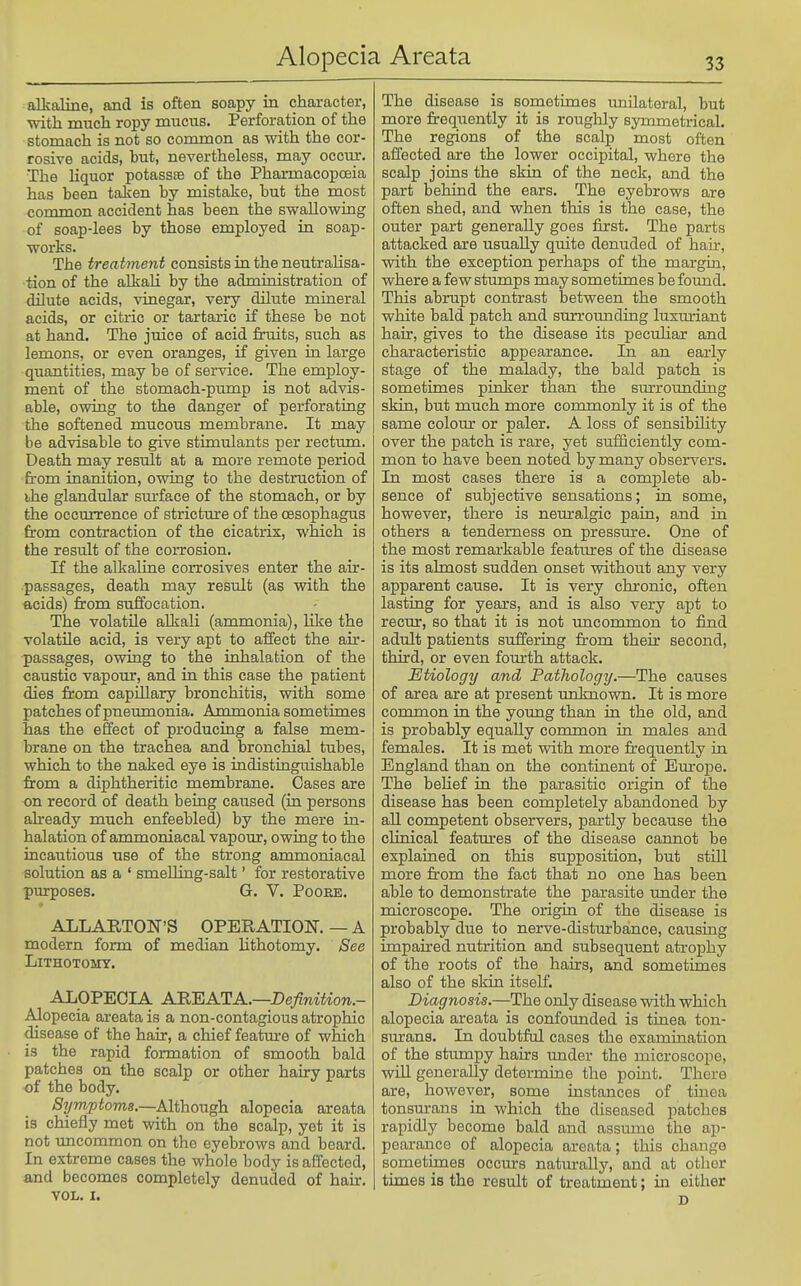 alkaline, and is often soapy in character, with much ropy mucus. Perforation of the stomach is not so common as with the cor- rosive acids, hut, nevertheless, may occur. The Hquor potasste of the Pharmacopoeia has been taken by mistake, but the most common accident has been the swallowing of soap-lees by those employed in soap- works. The treatment consists in the neutralisa- tion of the alkali by the administration of dilute acids, vinegar, very dilute mineral acids, or citric or tartaric if these be not at hand. The juice of acid fruits, such as lemons, or even oranges, if given ia large quantities, may be of service. The employ- ment of the stomach-pump is not advis- able, owiug to the danger of perforatiag the softened mucous membrane. It may be advisable to give stimulants per recttun. Death may result at a more remote period from inanition, owing to the destruction of ihe glandular sm'face of the stomach, or by the occurrence of strictm'e of the oesophagus from contraction of the cicatrix, which is the result of the corrosion. If the alkaline corrosives enter the air- passages, death may result (as with the acids) from suffocation. The volatile alkali (ammonia), like the volatile acid, is very apt to affect the air- passages, owing to the inhalation of the caustic vapour, and in this case the patient dies from capillary bronchitis, with some patches of pneumonia. Ammonia sometimes has the effect of producing a false mem- brane on the trachea and bronchial tubes, which to the naked eye is indistiaguishable from a diphtheritic membrane. Oases are on record of death being caused (in persons abeady much enfeebled) by the mere in- halation of ammoniacal vapour, owing to the incautious use of the strong ammoniacal solution as a ' smelling-salt' for restorative purposes. G. V. Poore. ALLARTON'S OPERATION. — A modern form of median lithotomy. See Lithotomy. ALOPECIA A'R'EATA.—pefiniUon.- Alopecia areata is a non-contagious atrophic disease of the hair, a chief feature of which is the rapid formation of smooth bald patches on the scalp or other hairy parts of the body. Symptoms.—Although alopecia areata is chiefly met with on the scalp, yet it is not uncommon on the eyebrows and beard. In extreme cases the whole body is affected, and becomes completely denuded of hair. VOL. I. The disease is sometimes miilateral, but more frequently it is rouglily symmetrical. The regions of the scalp most often affected are the lower occipital, where the scalp joins the skin of the neck, and the part beliind the ears. The eyebrows are often shed, and when this is the case, the outer part generally goes first. The parts attacked are usually quite denuded of hair, with the exception perhaps of the margin, where a few stumps may sometimes be found. This abrupt contrast between the smooth white bald patch and surrounding luxuriant hair, gives to the disease its peculiar and characteristic appearance. In an early stage of the malady, the bald patch is sometimes pinker than the surrounding skin, but much more commonly it is of the same colour or paler. A loss of sensibility over the patch is rare, yet sufficiently com- mon to have been noted by many observers. In most cases there is a complete ab- sence of subjective sensations; in some, however, there is neuralgic pain, and in others a tenderness on pressure. One of the most remarkable features of the disease is its almost sudden onset without any very apparent cause. It is very chronic, often lasting for years, and is also very apt to recur, so that it is not uncommon to find adiilt patients suffering from their second, third, or even fourth attack. Etiology and Pathology.—The causes of area are at present unknown. It is more common in the young than in the old, and is probably equally common in males and females. It is met with more frequently in England than on the continent of Eurojie. The behef in the parasitic origin of the disease has been completely abandoned by all competent observers, partly because the clinical features of the disease cannot be explained on this supposition, but stiU more from the fact that no one has been able to demonstrate the parasite under the microscope. The origin of the disease is probably due to nerve-disturbance, causing impaired nutrition and subsequent atrophy of the roots of the hairs, and sometimes also of the skin itself. Diagnosis.—The only disease with which alopecia areata is confounded is tinea ton- surans. In doubtful cases the examination of the stimipy hairs under the microscope, will generally determine the point. There are, however, some instances of tinea tonsurans in which the diseased patches rapidly become bald and assume the ap- pearance of alopecia areata; this change sometimes occurs naturally, and at other times is the result of treatment; in either D
