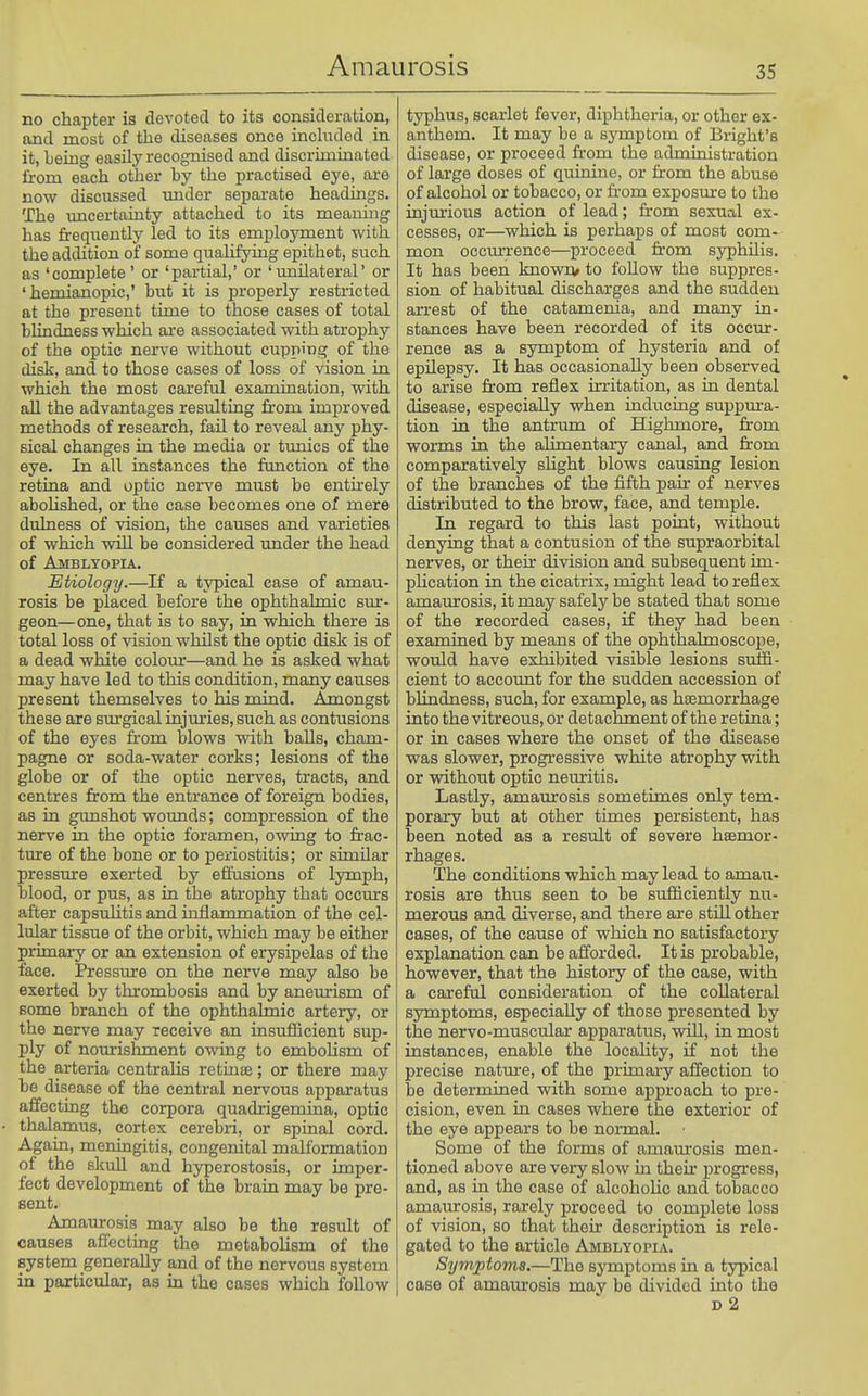 no chapter is devoted to its consideration, and most of the diseases once included in it, being easily recognised and discriminated from each other by the practised eye, are now discussed imder separate headings. The imcertainty attached to its meaning has frequently led to its employment with the addition of some qualifying epithet, such as 'complete' or 'partial,' or 'unilateral' or ' hemianopic,' but it is properly restricted at the present time to those cases of total blindness which are associated with atrophy of the optic nei-ve without cupping of the disk, and to those cases of loss of vision in which the most careful examination, with aU the advantages resulting from improved methods of research, fail to reveal any phy- sical changes in the media or tunics of the eye. In all instances the function of the retina and optic nerve must be enthely aboKshed, or the case becomes one of mere dulness of vision, the causes and varieties of which will be considered under the head of Amblyopia. Etiology.—If a typical case of amau- rosis be placed before the ophthalmic sur- geon—one, that is to say, in which there is total loss of vision whilst the optic disk is of a dead white colour—and he is asked what may have led to this condition, many causes present themselves to his mind. Amongst these are surgical injuries, such as contusions of the eyes from blows with baUs, cham- pagne or soda-water corks; lesions of the globe or of the optic nerves, tracts, and centres from the entrance of foreign bodies, as in gunshot wounds; compression of the nerve in the optic foramen, owing to frac- ture of the bone or to periostitis; or similar pressure exerted by effusions of lymph, blood, or pus, as in the atrophy that occurs after capsulitis and inflammation of the cel- lular tissue of the orbit, which may be either primary or an extension of erysipelas of the face. Pressure on the nerve may also be exerted by thrombosis and by aneurism of some branch of the ophthalmic artery, or the nerve may receive an insuihcient sup- ply of nourishment owing to emboUsm of the arteria centralis retinae; or there may be disease of the central nervous apparatus affecting the corpora quadrigemina, optic thalamus, cortex cerebri, or spinal cord. Again, meningitis, congenital malformation of the skull and hyperostosis, or imper- fect development of the brain may be pre- sent. Amaurosis may also be the result of causes affecting the metaboHsm of the system generally and of the nervous system in particular, as in the cases which follow typhus, scarlet fever, diphtheria, or other ex- anthom. It may be a symptom of Bright's disease, or proceed from the administration of large doses of quinine, or from the abuse of alcohol or tobacco, or from exposure to the injm'ious action of lead; from sexual ex- cesses, or—which is perhaps of most com- mon occm^i'ence—proceed from syphilis. It has been known/ to follow the suppres- sion of habitual discharges and the sudden arrest of the catamenia, and many in- stances have been recorded of its occur- rence as a symptom of hysteria and of epilepsy. It has occasionally been observed to arise from reflex irritation, as in dental disease, especially when inducing suppura- tion in the antrmn of Highmore, from worms in the alimentary canal, and from comparatively shght blows causing lesion of the branches of the fifth pair of nerves distributed to the brow, face, and temple. In regard to this last point, without denying that a contusion of the supraorbital nerves, or their division and subsequent im- phcation in the cicatrix, might lead to reflex amaurosis, it may safely be stated that some of the recorded cases, if they had been examined by means of the ophthalmoscope, would have exhibited visible lesions suffi- cient to accoimt for the sudden accession of blindness, such, for example, as haemorrhage into the vitreous, or detachment of the retina; or in cases where the onset of the disease was slower, progressive white atrophy with or without optic neuritis. Lastly, amam-osis sometimes only tem- porary but at other times persistent, has been noted as a result of severe haemor- rhages. The conditions which may lead to amau- rosis are thus seen to be sufficiently nu- merous and diverse, and there are stiU other cases, of the cause of wliich no satisfactory explanation can be afforded. It is probable, however, that the history of the case, with a careful consideration of the collateral symptoms, especially of those presented by the nervo-muscular apparatus, will, in most instances, enable the locahty, if not the precise nature, of the primary affection to be determined with some approach to pre- cision, even in cases where the exterior of the eye appears to be normal. Some of the forms of amam'osis men- tioned above are very slow in their progress, and, as in the case of alcoholic and tobacco amaurosis, rarely proceed to complete loss of vision, so that their description is rele- gated to the article Amblyopia. Symptoms.—The symptoms in a typical case of amaurosis may be divided mto the D 2