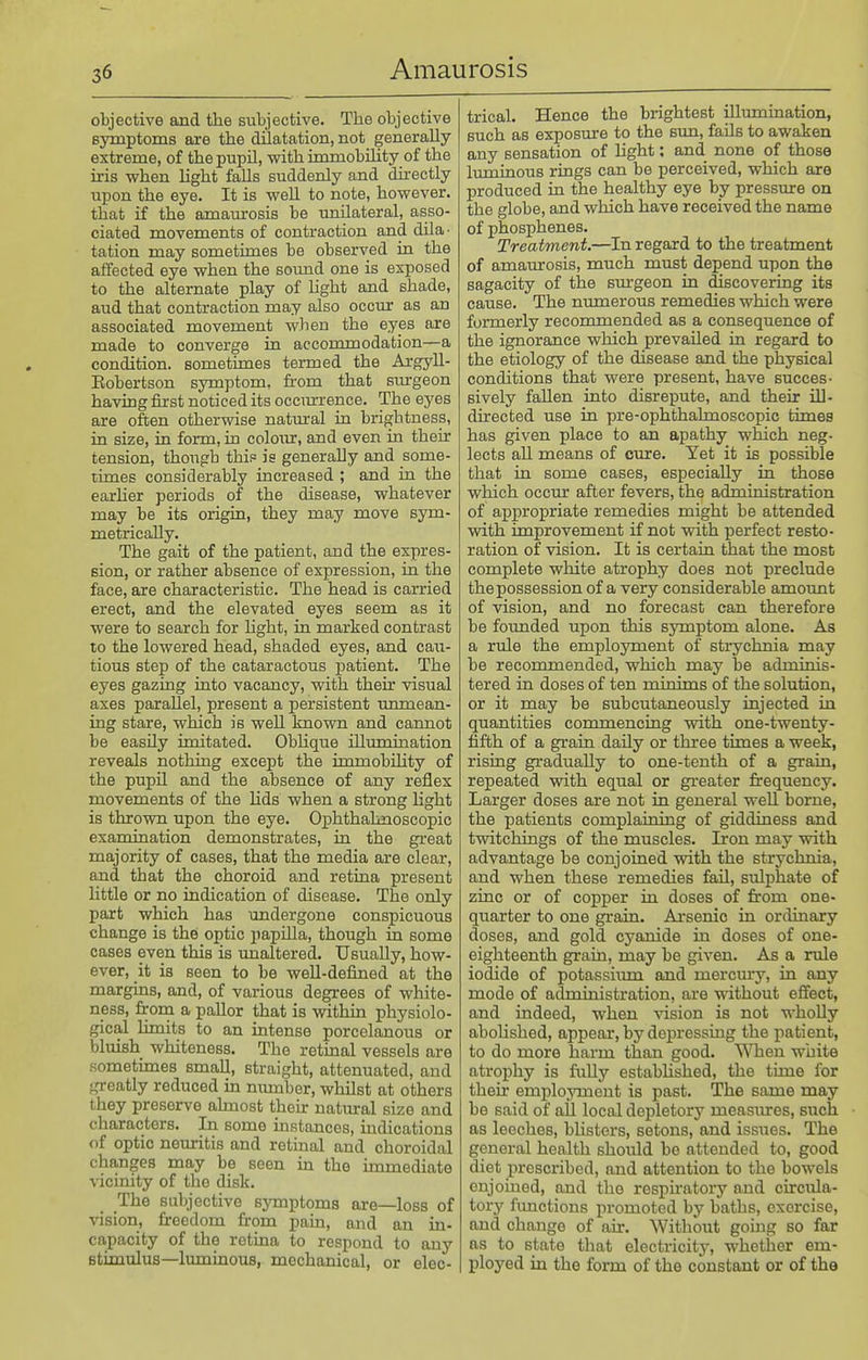 objective and the subjective. The objective Bymptoms are the dilatation, not generally extreme, of thepupU, with immobility of the iris when light falls suddenly and directly upon the eye. It is well to note, however, that if the amam'osis be unilateral, asso- ciated movements of contraction and dila^ tation may sometimes be observed in the affected eye when the sound one is exposed to the alternate play of Ught and shade, aud that contraction may also occur as an associated movement when the eyes are made to converge in accommodation—a condition, sometimes termed the ArgyU- Eobertson symptom, from that sm-geon having first noticed its occurrence. The eyes are often otherwise natural in brightness, in size, in form, in coloiur, and even in their tension, though thi? is generally and some- times considerably increased ; and in the earher periods of the disease, whatever may be its origin, they may move sym- metrically. The gait of the patient, and the expres- sion, or rather absence of expression, in the face, are characteristic. The head is carried erect, and the elevated eyes seem as it were to search for hght, in marked contrast to the lowered head, shaded eyes, and cau- tious step of the cataractous patient. The eyes gazing into vacancy, with their visual axes parallel, present a persistent unmean- ing stare, which is well knovra and cannot be easily imitated. ObUque illumination reveals nothing except the immobility of the pupil and the absence of any reflex movements of the lids when a strong Hght is thrown upon the eye. Ophthahnoscopic examination demonstrates, in the great majority of cases, that the media are clear, and that the choroid and retina present little or no indication of disease. The only part which has undergone conspicuous change is the optic papUla, though in some cases even this is imaltered. Usually, how- ever, it is seen to be well-defined at the margins, and, of various degrees of white- ness, from a pallor that is within physiolo- gical Limits to an intense porcelanous or bluish whiteness. The retinal vessels are sometimes small, straight, attenuated, and greatly reduced in mmaber, wMlst at others they preserve ahnost their natural size and characters. In some instances, indications of optic neuritis and retmal and choroidal changes may be seen in the immediate vicinity of the disk. The subjective symptoms are—loss of vision, freedom from pain, and an in- capacity of the retina to respond to any stimulus—luminous, mechanical, or elec- trical. Hence the brightest Ulumination, such as exposure to the sun, fails to awaken any sensation of Ught: and none of those luminous rings can be perceived, which are produced in the healthy eye by pressure on the globe, and which have received the name of phosphenes. Treatment.—In regard to the treatment of amaurosis, much must depend upon the sagacity of the sm-geon in discovering its cause. The numerous remedies which were formerly recommended as a consequence of the ignorance which prevailed in regard to the etiology of the disease and the physical conditions that were present, have succes- sively fallen into disrepute, and their iU- directed use in pre-ophthahnoscopic times has given place to an apathy which neg- lects all means of cure. Yet it is possible that in some cases, especially in those which occur after fevers, the administration of appropriate remedies might be attended with improvement if not with perfect resto- ration of vision. It is certain that the most complete white atrophy does not preclude the possession of a very considerable amount of vision, and no forecast can therefore be fotmded upon this symptom alone. As a rule the employment of strychnia may be recommended, which may be adminis- tered in doses of ten minims of the solution, or it may be subcutaneovisly injected in quantities commencing with one-twenty- fifth of a grain daily or three times a week, rising gradually to one-tenth of a grain, repeated vdth equal or greater ft-equency. Larger doses are not in general well borne, the patients complaining of giddiness and twitchings of the muscles. Iron may with advantage be conjoined with the strychnia, and when these remedies fail, sulphate of zinc or of copper in doses of from one- quarter to one grain. Ai-senic in ordinary doses, and gold cyanide in doses of one- eighteenth grain, may be given. As a rule iodide of potassium and mercmy, in any mode of administration, are ■without effect, and indeed, when vision is not wholly abolished, appear, by depressing the patient, to do more harm than good. ^Tien white atrophy is faUy established, the time for their employment is past. The same may be said of all local depletory measures, such as leeches, blisters, setons, and issues. The general health should be attended to, good diet prescribed, and attention to the bowels enjoined, and the respu'atory and circula- tory functions promoted by baths, exercise, and change of air. Without going so far as to state that electricity, whether em- ployed in the form of the constant or of the