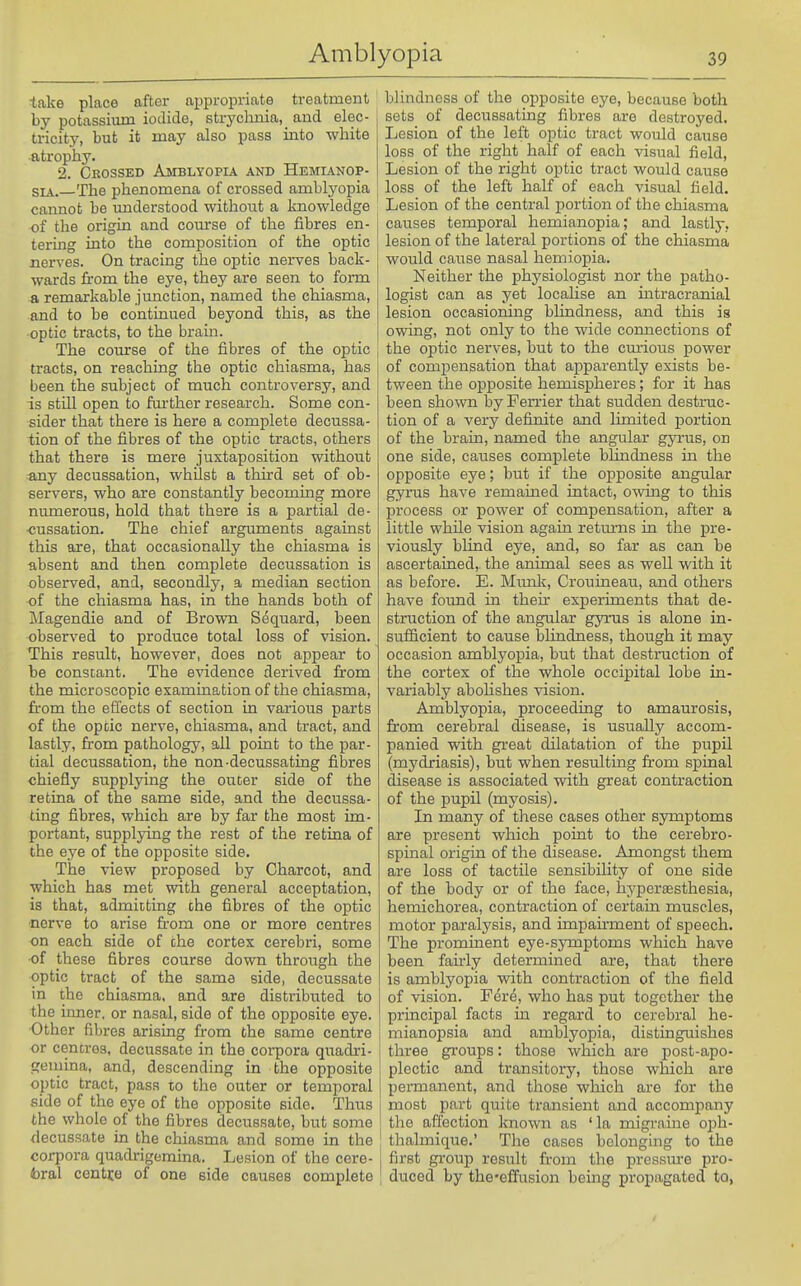take place after appropriate treatroent by potassium iodide, strychnia,_ and elec- tricity, but it may also pass into white atrophy. 2. Crossed Amblyopia and Hemianop- SL\. The phenomena of crossed amblyopia cannot be understood without a knowledge of the origin and course of the fibres en- tering into the composition of the optic nerves. On tracing the optic nerves back- wards from the eye, they are seen to form a remarkable junction, named the chiasma, and to be continued beyond this, as the optic tracts, to the brain. The course of the fibres of the optic tracts, on reaching the optic chiasma, has been the subject of much conti'oversy, and is still open to further research. Some con- sider that there is here a complete decussa- tion of the fibres of the optic tracts, others that there is mere juxtaposition without any decussation, whilst a third set of ob- servers, who are constantly becoming more mmaerous, hold that there is a partial de- cussation. The chief arguments against this are, that occasionally the chiasma is absent and then complete decussation is observed, and, secondly, a median section of the chiasma has, in the hands both of Magendie and of Brown Sequard, been observed to produce total loss of vision. This result, however, does not appear to be constant. The evidence derived from the microscopic examination of the chiasma, from the effects of section in various parts of the optic nerve, chiasma, and tract, and lastly, from pathology, all point to the par- tial decussation, the non-decussating fibres chiefly supplying the outer side of the retina of the same side, and the decussa- ting fibres, which are by far the most im- portant, supplying the rest of the retina of the eye of the opposite side. The view proposed by Charcot, and which has met with general acceptation, is that, admitting the fibres of the optic nerve to arise from one or more centres on each side of the cortex cerebri, some of these fibres course down through the optic tract of the same side, decussate in the chiasma, and ore distributed to the inner, or nasal, side of the opposite eye. Other fibres arising from the same centre or cencros, decussate in the corpora quadri- gemina, and, descending in the opposite optic tract, pass to the outer or temporal side of the eye of the opposite side. Thus the whole of the fibres decussate, but some decussate in the chiasma and some in the corpora quadrigemina. Lesion of the cere- fcral centre of one side causes complete blindness of the opposite eye, because both sets of decussating fibres are destroyed. Lesion of the left ojitic tract would cause loss of the right half of each visual field. Lesion of the right optic tract would cause loss of the left half of each visual field. Lesion of the central portion of the chiasma causes temporal hemianopia; and lastly, lesion of the lateral portions of the chiasma would cause nasal hemiopia. Neither the physiologist nor the patho- logist can as yet locahse an intracraaiial lesion occasioning blindness, and this is owing, not only to the wide connections of I the optic nerves, but to the cmious power of compensation that apparently exists be- tween the opposite hemispheres; for it has been shown by Ferrier that sudden destruc- tion of a very definite and limited portion of the brain, named the angular gyrus, on one side, causes complete blindness in the opposite eye; but if the opposite angular gyrus have remained intact, owing to this process or power of compensation, after a little while vision again retmrns in the pre- viously blind eye, and, so far as can be ascertained, the animal sees as well with it as before. E. Mimic, Crouineau, and others have found in then* experiments that de- struction of the angular gyrus is alone in- sufficient to cause blindness, though it may occasion amblyopia, but that destruction of the cortex of the whole occipital lobe in- variably abohshes vision. Amblyopia, proceeding to amaurosis, from cerebral disease, is usually accom- panied with great dilatation of the pupil (mydriasis), but when resulting from spinal disease is associated with great contraction of the pupU (myosis). In many of these cases other sjonptoms are present which point to the cerebro- spinal origin of the disease. Amongst them are loss of tactile sensibility of one side of the body or of the face, hypcraesthesia, hemichorea, contraction of certain muscles, motor paralysis, and impau-ment of speech. The prominent eye-sjTnptoms which have been fau-ly determined are, that there is amblyopia with contraction of the field of vision. F^re, who has put together the principal facts in regard to cerebral he- mianopsia and amblyopia, distinguishes three groups: those which are post-apo- plectic and transitory, those which are permanent, and those which are for the most part quite transient and accompany the affection known as 'la migraine oph- thalmique.' The cases belonging to the first group result from the pressm-e pro- duced by the-effusion being propagated to,
