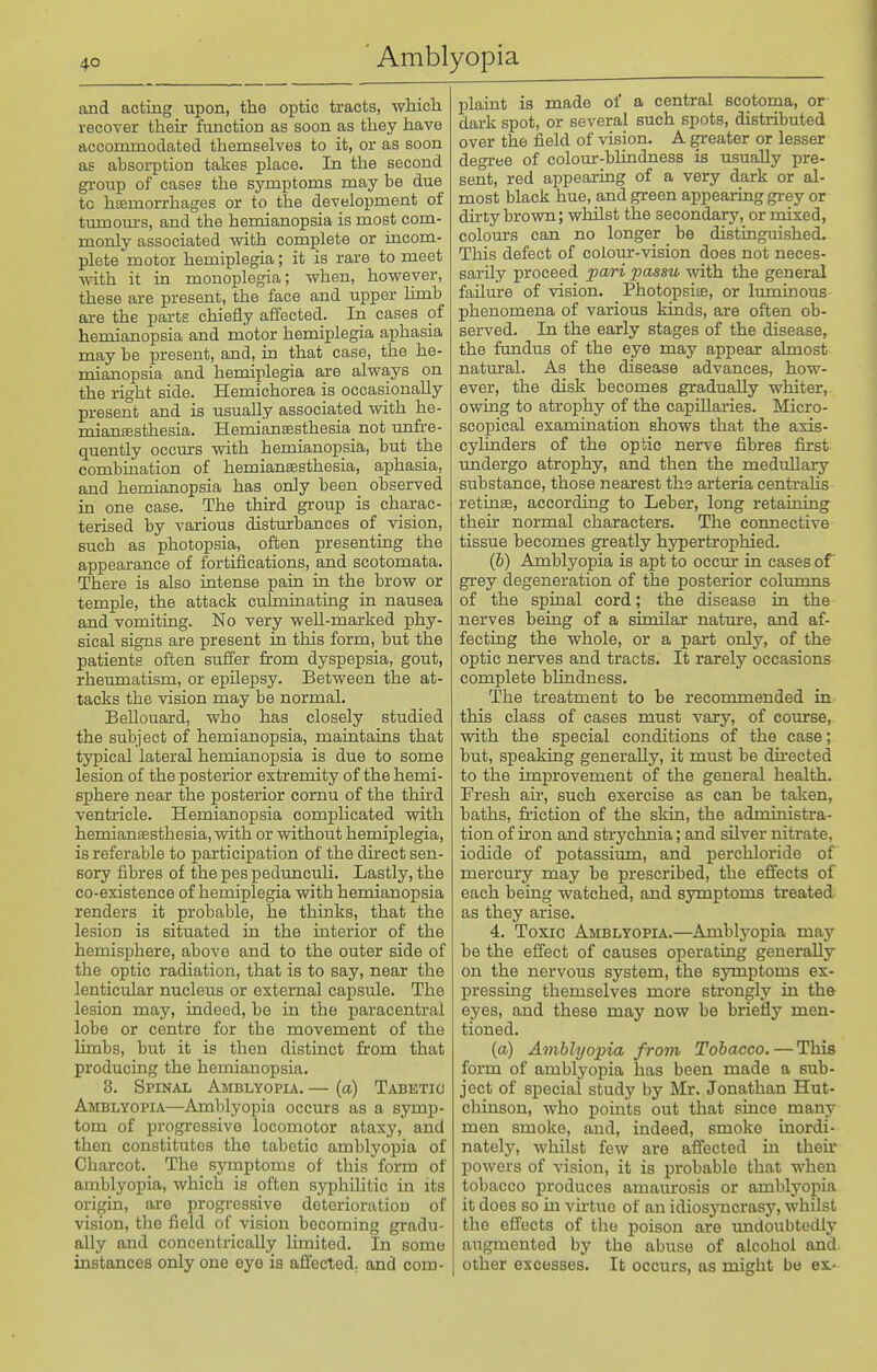 and acting upon, the optic tracts, which recover their function as soon as they have accommodated themselves to it, or as soon as absoi-ption takes place. In the second group of cases the symptoms may be due tc haemorrhages or to the development of tumours, and the hemianopsia is most com- monly associated with complete or incom- plete motor hemiplegia; it is rare to meet with it in monoplegia; when, however, these ai-e present, the face and upper hmb are the parts chiefly aifected. In cases of hemianopsia and motor hemiplegia aphasia may be present, and, in that case, the he- mianopsia and hemiplegia are always on the right side. Hemichorea is occasionally present and is usually associated with he- mianeesthesia. Hemianeesthesia not unfre- quently occm:s with hemianopsia, but the combination of hemiansesthesia, aphasia, and hemianopsia has only been_ observed in one case. The third group is charac- terised by various disturbances of _ vision, such as photopsia, often presenting the appearance of fortifications, and scotomata. There is also intense pain in the brow or temple, the attack culminating in nausea and vomiting. No very weU-marked phy- sical signs are present in this form, but the patients often suffer from dyspepsia, gout, rheumatism, or epilepsy. Between the at- tacks the vision may be normal. BeUouard, who has closely studied the subject of hemianopsia, maintains that typical lateral hemianopsia is due to some lesion of the posterior extremity of the hemi- sphere near the posterior cornu of the third ventricle. Hemianopsia complicated vsdth hemianBesthesia, with or without hemiplegia, is referable to participation of the direct sen- sory fibres of the pes pedrmculi. Lastly, the co-existence of hemiplegia with hemianopsia renders it probable, he thinks, that the lesion is situated in the interior of the hemisphere, above and to the outer side of the optic radiation, that is to say, near the lenticular nucleus or external capsule. The lesion may, indeed, be in the paracentral lobe or centre for the movement of the limbs, but it is then distinct from that producing the hemianopsia. 3. Spinal Amblyopia. — (a) T^vbetio Amblyopia—Amlilyopia occurs as a symp- tom of progressive locomotor ataxy, and then constitutes the tabetic amblyopia of Charcot. The symptoms of this form of amblyopia, which is often sjrphilitic in its origin, are progressive deterioration of vision, the field of vision becoming gradu- ally and concentrically limited. In some instances only one eye is afiected. and com- plaint is made of a central scotoma, or dark spot, or several such spots, distributed over the field of vision. A greater or lesser degree of colour-blindness is usually pre- sent, red appearing of a very dark or al- most black hue, and green appearing gi-ey or dirty brown; whilst the secondary, or mixed, coloiirs can no longer be distingmshed. This defect of colour-vision does not neces- sarily proceed pari passu with the general failure of vision. Photopsiae, or luminous phenomena of various kinds, are often ob- served. In the early stages of the disease, the fundus of the eye may appear almost natural. As the disease advances, how- ever, the disk becomes gradually whiter, owing to atrophy of the capiUai-ies. Micro- scopical examination shows that the axis- cylmders of the optic nerve fibres first undergo atrophy, and then the medullary substance, those nearest the arteria centraUs retinae, according to Leber, long retaining their normal characters. The connective tissue becomes greatly hypertrophied. (b) Amblyopia is apt to occur in cases of grey degeneration of the posterior columns of the spinal cord; the disease in the nerves being of a similar nature, and af- fecting the whole, or a part only, of the optic nerves and tracts. It rarely occasions complete blindness. The treatment to be recommended in this class of cases must vary, of course, with the special conditions of the case; but, speaking generally, it must be directed to the improvement of the general health. Fresh air, such exercise as can be taken, baths, friction of the skin, the administra- tion of iron and strychnia; and silver nitrate, iodide of potassium, and perchloride of mercury may be prescribed, the effects of each being watched, and symptoms treated as they arise. 4. Toxic Amblyopia.—Amblyopia may be the efi'ect of causes operating generally on the nervous system, the symptoms ex- pressing themselves more strongly in th& eyes, and these may now be briefly men- tioned. (a) Amblyopia from Tobacco. — This form of amblyopia has been made a sub- ject of special study by Mr. Jonathan Hut- chinson, who pomts out that since many men smoke, and, indeed, smoke inordi- nately, whilst few are affected in their powers of vision, it is probable that when tobacco produces amam-osis or amblyopia it does so m vh-tue of an idiosj'ucrasy, whilst the effects of the poison are undoubtedly augmented by the abuse of alcohol and. other excesses. It occurs, as might bo ex.-