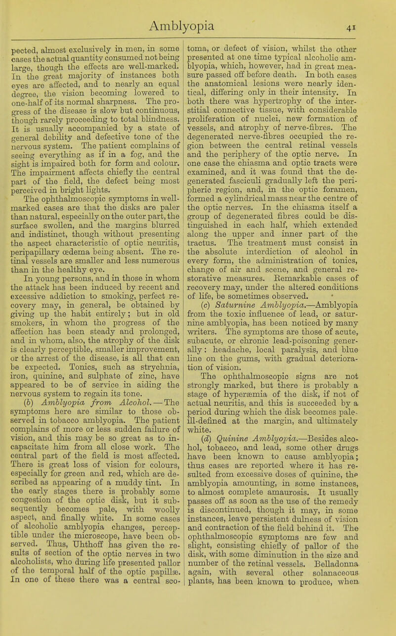 pected, almost exclusively in men, in some cases the actual quantity consumed not being large, though the effects are well-marked. In the great majority of instances both eyes ai-e affected, and to nearly an equal degree, the vision becoming lowered to one-half of its normal shai-pness. The pro- gress of the disease is slow but continuous, though rarely proceeding to total blindness. It is usually accompanied by a state of general debility and defective tone of the nervous system. The patient complains of seeing everything as if in a fog, and the sight is impaired both for form and colour. The impairment affects chiefly the central part of the field, the defect being most perceived in bright lights. The ophthalmoscopic symptoms in well- marked cases are that the disks are paler than natural, especially on the outer part, the surface swoUen, and the margins blm-red and indistinct, though without presenting the aspect characteristic of optic neuritis, peripapillary oedema being absent. The re- tinal vessels are smaller and less numerous than in the healthy eye. In young persons, and in those in whom the attack has been induced by recent and excessive addiction to smoking, perfect re- covery may, in general, be obtained by giving up the habit entirely; but in old smokers, in whom the progress of the affection has been steady and prolonged, and in whom, also, the atrophy of the disk is clearly perceptible, smaller improvement, or the arrest of the disease, is aU that can be expected. Tonics, such as strychnia, ii-on, quinine, and sulphate of zinc, have appeared to be of service in aiding the nervous system to regain its tone. (6) Amblyopia from Alcohol. — The symptoms here are similar to those ob- served in tobacco amblyopia. The patient complains of more or less sudden failure of vision, and this may be so great as to in- capacitate him from aU close work. The central part of the field is most affected. There is great loss of vision for colours, especially for green and red, which are de- scribed as appearing of a muddy tint. In the early stages there is probably some congestion of the optic disk, but it sub- sequently becomes pale, with woolly aspect, and finally white. In some cases of alcoholic amblyopia changes, percep- tible under the microscope, have been ob- served. Thus, Uhthoff has given the re- sults of section of the optic nerves in two alcoholists, who during life presented pallor of the temporal half of the optic papiUse, In one of these there was a central sco- toma, or defect of vision, whilst the other presented at one time typical alcoholic am- blyopia, which, however, had in great mea- sure passed off before death. In both cases the anatomical lesions were nearly iden- tical, differing only in their intensity. In both there was hypertrophy of the inter- stitial connective tissue, with considerable proliferation of nuclei, new formation of vessels, and atrophy of nerve-fibres. The degenerated nerve-fibres occupied the re- gion between the central retinal vessels and the periphery of the optic nerve. In one case the chiasma and optic tracts were examined, and it was found that the de- generated fasciculi gradually left the peri- pheric region, and, in the optic foramen, formed a cylindrical mass near the centre of the optic nerves. In the chiasma itself a group of degenerated fibres could be dis- tinguished in each half, which extended along the upper and inner part of the tractus. The treatment must consist in the absolute interdiction of alcohol in every form, the administration of tonics, change of air and scene, and general re- storative measures. Eemarkable cases of recovery may, imder the altered conditions of life, be sometimes observed. (c) Saturnine Amblyopia.—^Amblyopia from the toxic influence of lead, or satur- nine amblyopia, has been noticed by many writers. The symptoms are those of acute, subacute, or chronic lead-poisoning gener- ally : headache, local paralysis, and blue line on the gums, with gradual deteriora- tion of vision. The ophthalmoscopic signs are not strongly marked, but there is probably a stage of hypersemia of the disk, if not of actual neuritis, and this is succeeded by a. period dm-ing which the disk becomes pale- ill-defined at the margin, and ultimately white. {d) Qmrdne Amblyo]oia.—Besides alco- hol, tobacco, and lead, some other drugs have been known to cause amblyopia j thus cases are reported where it has re- sulted from excessive doses of quinine, thp amblyopia amounting, in some instances, to almost complete amaurosis. It usually passes off as soon as the use of the remedy is discontinued, though it may, in some instances, leave persistent dtdness of vision and contraction of the field behind it. The ophthalmoscopic symptoms are few and slight, consisting chiefly of pallor of the disk, with some diminution in the size and nurnber of the retinal vessels. Belladonna again, with several other solanaceous plants, has been known to produce, when.