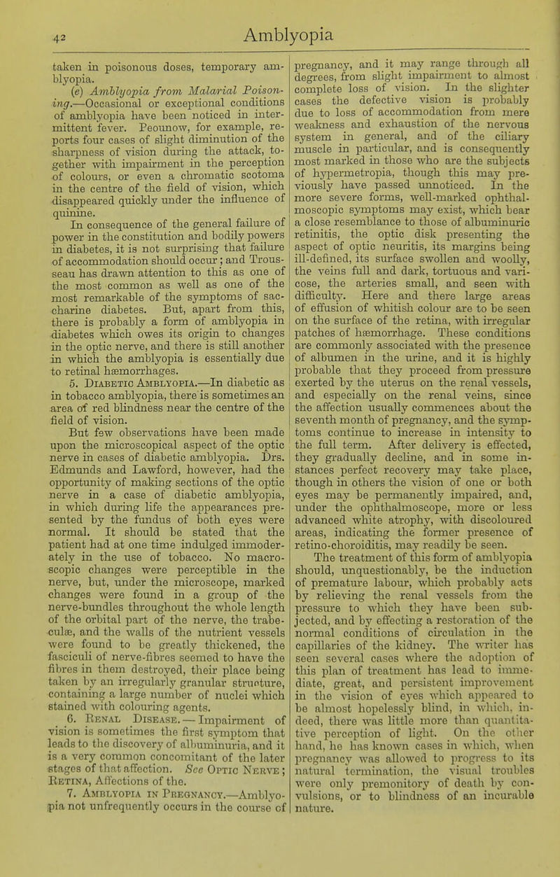 taken in poisonous doses, temporary am- blyopia. (e) Amhlyoina from Malcurial Poison- ing.—Occasional or exceptional conditions of amblyopia have been noticed in inter- mittent fever. Peounow, for example, re- ports four cases of slight diminution of the sharpness of vision during the attack, to- gether with impah-ment in the perception of colom-s, or even a chromatic scotoma in the centre of the field of vision, which disappeared quickly under the influence of quinine. In consequence of the general failure of power in the constitution and bodily powers in diabetes, it is not sm-prismg that failm-e of accommodation should occur; and Trous- seau has drawn attention to this as one of the most common as well as one of the most remarkable of the symptoms of sac- charine diabetes. But, apart from this, there is probably a form of amblyopia in diabetes which owes its origin to changes in the optic nerve, and there is still another j in which the amblyopia is essentially due to retinal hemorrhages. 5. Diabetic Amblyopia.—In diabetic as in tobacco amblyopia, there is sometimes an | area of red blindness near the centre of the field of vision. But few observations have been made ; upon the microscopical aspect of the optic ; nei^ve in cases of diabetic amblyopia. Drs. ] Edmunds and Lawford, however, had the opportunity of making sections of the optic nerve in a case of diabetic amblyopia, in which during life the appearances pre- sented by the fundus of both eyes were normal. It should be stated that the patient had at one time indulged immoder- ately in the use of tobacco. No macro- scopic changes were perceptible in the nerve, but, under the microscope, marked changes were found in a group of the nerve-bundles throughout the whole length of the orbital part of the nerve, the trabe- cule, and the walls of the nutrient vessels were found to be greatly tliickened, the fasciculi of nerve-fibres seemed to have the fibres in them destroyed, their place being taken by an in-egularly granular structure, containing a large number of nuclei which stained with colouring agents. 6. Renal Disease. — Impairment of vision is sometimes the first symptom that leads to the discovery of albuminuria, and it is a very common concomitant of the later stages of that affection. Sec Optic Nerve ; Eetina, Affections of the. 7. Amblyopia in Pregnancy.—Amblyo- pia not unfrequently occurs in the com-se of pregnancy, and it may range thi-ough all degrees, from sUght impairment to almost complete loss of vision. In the slighter cases the defective vision is probably due to loss of accommodation from mere weakness and exhaustion of the nervous system in general, and of the ciliary muscle in particular, and is consequently most marked in those who are the subjects of hj'permetropia, though this may jire- viously have passed mmoticed. In the more severe forms, well-marked ophthal- moscopic symptoms may exist, which bear a close resemblance to those of albuminuric retinitis, the optic disk presenting the aspect of optic neuritis, its margins being ill-defined, its surface swollen and woolly, the veins full and dark, tortuous and A'ari- cose, the arteries small, and seen with difficulty. Here and there large areas of effusion of wliitish colour are to be seen on the siu-face of the retina, with irregular patches of haemorrhage. These conditions are commonly associated with the presence of albumen in the urine, and it is highly probable that they j)roceed from pressure exerted by the uterus on the renal vessels, and especially on the renal veins, since the affection usually commences about the seventh month of pregnancy, and the symp- toms continue to increase in intensity to the full term. After dehvery is effected, they gradually decHne, and in some in- stances perfect recovery may take place, though in others the vision of one or both eyes may be permanently impaired, and, under the ophthalmoscope, more or less advanced white atrophy, with discoloured areas, indicating the former presence of retino-choroiditis, may readily be seen. The treatment of this form of amblyopia should, imquestionahly, be the induction of premature labour, which probably acts by relieving the renal vessels fi'om the pressm-e to which they have been sub- jected, and by effecting a restoration of the normal conditions of cu'culation in the capillaries of the kidney. The writer has seen several cases where the adoption of this plan of treatment has lead to imme- diate, great, and persistent improvement in the vision of eyes which appeared to be almost hopelessly bhnd, in which, in- deed, there was little more than quantita- tive perception of Ught. On the otiier hand, he has known cases in which, when pregnane}'' was allowed to progress to its natural termination, the visual troubles were only premonitory of death by con- vulsions, or to blindness of an iuciu-able nature.