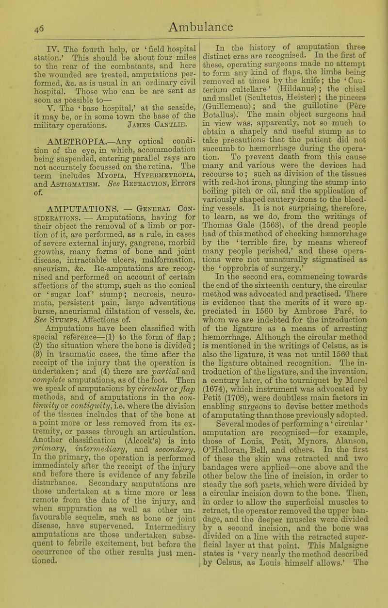 rV. The fom-th help, or < field hospitcal station.' This should be about four miles to the rear of the combatants, and here the woimded are treated, amputations per- formed, &c. as is usual in an ordinary civil hospital. Those who can be are sent as soon as possible to— V. The ' base hospital,' at the seaside, it may be, or in some town the base of the military operations. James Cantlie. AMETROPIA.—Any optical condi- tion of the eye, in which, accommodation being suspended, entering parallel rays are not accurately focussed on the retina. The term includes Myopia, Hypermetropia, and Astigmatism. See Eefeaction, Errors of. AMPUTATIONS. — General Con- siderations. — Amputations, having for their object the removal of a limb or por- tion of it, are performed, as a rule, in cases of severe external injury, gangrene, morbid growths, many forms of bone and joint disease, intractable ulcers, maKormation, aneurism, &c. Ee-amputations are recog- nised and performed on account of certain affections of the stump, such as the conical or ' sugar loaf' stump; necrosis, neuro- mata, persistent pain, large adventitious bursas, aneurismal dilatation of vessels, &c. See Stumps, Affections of. Amputations have been classified with special reference—(1) to the form of flap ; (2) the situation where the bone is divided; (3) in traumatic cases, the time after the receipt of the injury that the operation is undertaken; and (4) there are pa/rtial and complete amputations, as of the foot. Then we speak of amputations by circular or flap methods, and of amputations in the con- tinuity or contiguity, i.e. where the division of the tissues includes that of the bone at a point more or less removed from its ex- tremity, or passes through an articulation. Another classification (Alcock's) is into jmman-y,^ intermediary, and secondary. In the primary, the operation is performed immediately after the receipt of the injury and before there is evidence of any febrile disturbance. Secondary amputations are those undertaken at a time more or less remote from the date of the injm-y, and when suppuration as well as other im- favourable sequelae, such as bone or joint disease, have supervened. Intermediary amputations are those imdertaken subse- quent to febrOe excitement, but before the occurrence of the other results just men- tioned. In the history of amputation three distinct eras are recognised. In the first of these, operating sm-geons made no attempt to form any kind of flaps, the limbs being removed at times by the knife; the ' Cau- terimn cultellare' (Hildanus) ; the chisel and maUet (Scultetus, Heister); the pincers (GuiUemeau); and the guillotine (Pere IBotaUus). The main object surgeons had in view was, apparently, not so much to obtain a shapely and useful stump as to take precautions that the patient did not succumb to haemorrhage dm-ing the opera- tion. To prevent death from this cause many and various were the devices had recourse to ; such as division of the tissuea with red-hot irons, plunging the stump into boiling pitch or oil, and the application of variously shaped cautery-irons to the bleed- ing vessels. It is not surprising, therefore, to learn, as we do, from the writings of Thomas Gale (1563), of the dread people had of this method of checking haemorrhage by the ' terrible fire, by means whereof many people perished,' and these opera- tions were not unnatm-aUy stigmatised aa the ' opprobria of sm-gery.' In the second era, commencing towards the end of the sixteenth century, the cu-cular method was advocated and practised. There is evidence that the merits of it were ap- preciated in 1560 by Ambrose Pare, to whom we are indebted for the introduction of the ligature as a means of arresting haemorrhage. Although the circular method is mentioned in the writings of Celsus, as is also the Hgature, it was not until 1560 that the ligatm'e obtained recognition. The in- troduction of the hgature, and the invention, a century later, of the tourniquet by Morel (1674), which instrvnnent was advocated by Petit (1708), were doubtless main factors in enabling surgeons to devise better methods of amputating than those pre^dously adopted. Several modes of performing a' circular ' amputation are recognised—for example, those of Louis, Petit, Mynors, Alansou, O'HaUoran, Bell, and others. In the first of these the skin was retracted and two bandages were appUed—one above and the other below the line of incision, in order to steady the soft parts, which were divided by a circular incision down to the bone. Then, in order to allow the superficial muscles to retract, the operator removed the upper ban- dage, and the deeper muscles were divided by a second incision, and the bone was divided on a line with the retracted super- ficial layer at that point. This Malgaigne states is ' very nearly the method described by Celsus, as Louis himself allows.' The