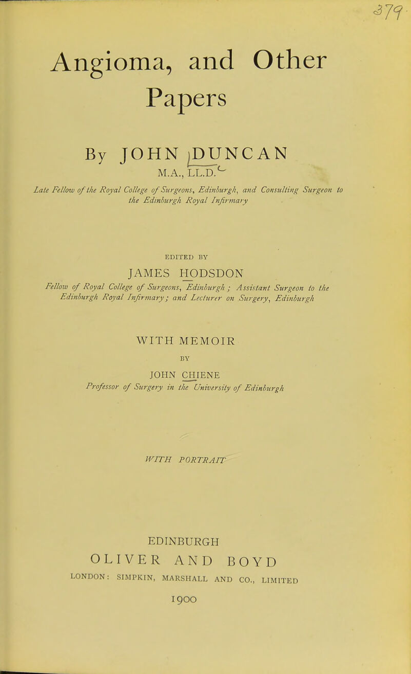 Angioma, and Other Papers By JOHN jPUNCAN M.A., LL.D.^ Late Fellow of the Royal College of Surgeons, Edinburgh^ and Consulting Surgeon the Edinburgh Royal Infirmary EDITED BY JAMES HODSDON Fellow of Royal College of Surgeons, Edinburgh ; Assistant Surgeon to the Edinburgh Royal Infirmary; and Lecturer on Surgery, Edinburgh WITH MEMOIR BY JOHN CHIENE Professor of Surgery in the University of Edinburgh WITH PORTRAIT EDINBURGH OLIVER AND BOYD LONDON: SIMPKIN, MARSHALL AND CO., LIMITED 1900