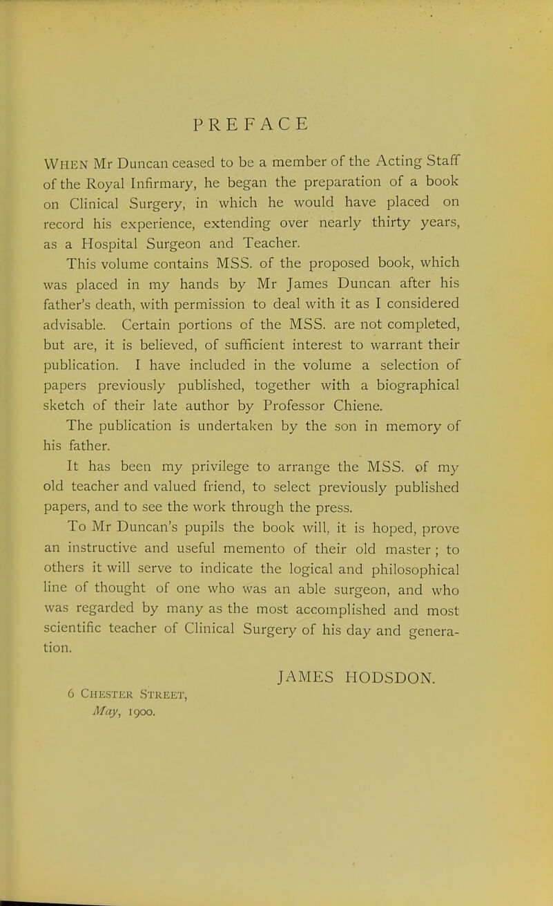 PREFACE When Mr Duncan ceased to be a member of the Acting Staff of the Royal Infirmary, he began the preparation of a book on Clinical Surgery, in which he would have placed on record his experience, extending over nearly thirty years, as a Hospital Surgeon and Teacher. This volume contains MSS. of the proposed book, which was placed in my hands by Mr James Duncan after his father's death, with permission to deal with it as I considered advisable. Certain portions of the MSS. are not completed, but are, it is believed, of sufficient interest to warrant their publication. I have included in the volume a selection of papers previously published, together with a biographical sketch of their late author by Professor Chiene. The publication is undertaken by the son in memory of his father. It has been my privilege to arrange the MSS. of my old teacher and valued friend, to select previously published papers, and to see the work through the press. To Mr Duncan's pupils the book will, it is hoped, prove an instructive and useful memento of their old master ; to others it will serve to indicate the logical and philosophical line of thought of one who was an able surgeon, and who was regarded by many as the most accomplished and most scientific teacher of Clinical Surgery of his day and genera- tion. JAMES HODSDON. 6 Chester Street, May, 1900.