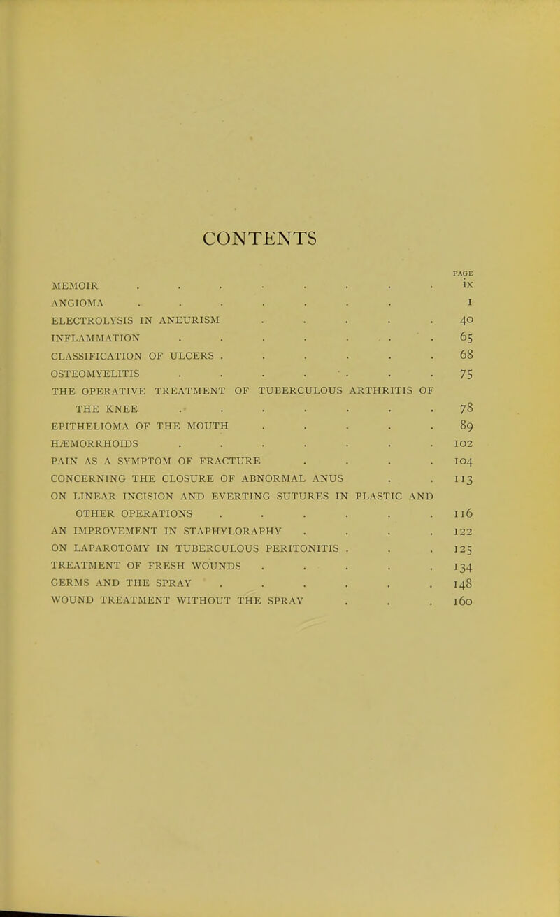 CONTENTS PAGE MEMOIR ........ ix ANGIOMA ....... I ELECTROLYSIS IN ANEURISM ..... 40 INFLAMMATION . . . . .... 65 CLASSIFICATION OF ULCERS ...... 68 OSTEOMYELITIS . . . . ' . . -75 THE OPERATIVE TREATMENT OF TUBERCULOUS ARTHRITIS OF THE KNEE . . . . . . -78 EPITHELIOMA OF THE MOUTH ..... 89 HEMORRHOIDS . . . . . . . I02 PAIN AS A SYMPTOM OF FRACTURE . . . . I04 CONCERNING THE CLOSURE OF ABNORMAL ANUS . . II3 ON LINEAR INCISION AND EVERTING SUTURES IN PLASTIC AND OTHER OPERATIONS . . . . . . I16 AN IMPROVEMENT IN STAPHYLORAPHY . . . .122 ON LAPAROTOMY IN TUBERCULOUS PERITONITIS . . -125 TREATMENT OF FRESH WOUNDS . . . . .134 GERMS AND THE SPRAY . . . . . .148 WOUND TREATMENT WITHOUT THE SPRAY . . . 160