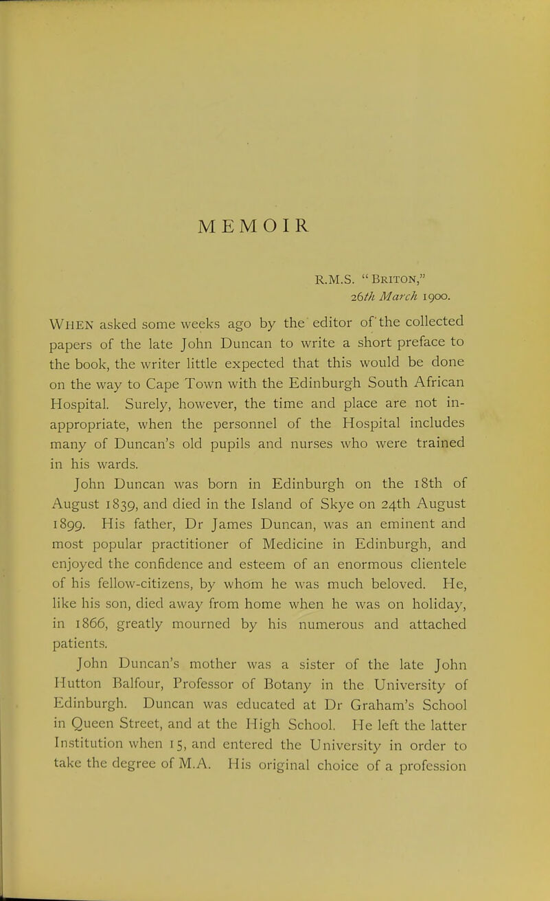 MEMOIR R.M.S. Briton, ibth March 1900. When asked some weeks ago by the editor of the collected papers of the late John Duncan to write a short preface to the book, the writer little expected that this would be done on the way to Cape Town with the Edinburgh South African Hospital. Surely, however, the time and place are not in- appropriate, when the personnel of the Hospital includes many of Duncan's old pupils and nurses who were trained in his wards. John Duncan was born in Edinburgh on the i8th of August 1839, and died in the Island of Skye on 24th August 1899. His father, Dr James Duncan, was an eminent and most popular practitioner of Medicine in Edinburgh, and enjoyed the confidence and esteem of an enormous clientele of his fellow-citizens, by whom he was much beloved. He, like his son, died away from home when he was on holiday, in 1866, greatly mourned by his numerous and attached patients. John Duncan's mother was a sister of the late John Hutton Balfour, Professor of Botany in the University of Edinburgh. Duncan was educated at Dr Graham's School in Queen Street, and at the High School. He left the latter In.stitution when 15, and entered the University in order to take the degree of M.A. His original choice of a profession