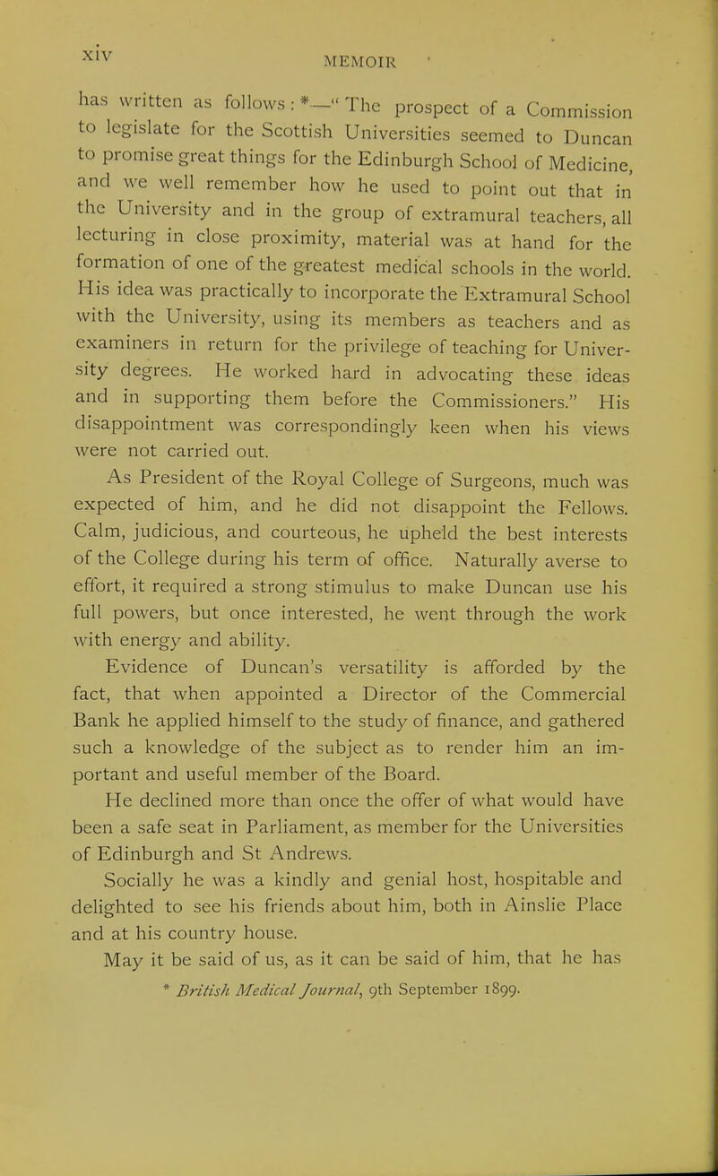 has written as follows The prospect of a Commission to legislate for the Scottish Universities seemed to Duncan to promise great things for the Edinburgh School of Medicine, and we well remember how he used to point out that in the University and in the group of extramural teachers, all lecturing in close proximity, material was at hand for the formation of one of the greatest medical schools in the world. His idea was practically to incorporate the Extramural School with the University, using its members as teachers and as examiners in return for the privilege of teaching for Univer- sity degrees. He worked hard in advocating these ideas and in supporting them before the Commissioners. His disappointment was correspondingly keen when his views were not carried out. As President of the Royal College of Surgeons, much was expected of him, and he did not disappoint the Fellows. Calm, judicious, and courteous, he upheld the best interests of the College during his term of office. Naturally averse to effort, it required a strong stimulus to make Duncan use his full powers, but once interested, he went through the work with energy and ability. Evidence of Duncan's versatility is afforded by the fact, that when appointed a Director of the Commercial Bank he applied himself to the study of finance, and gathered such a knowledge of the subject as to render him an im- portant and useful member of the Board. He declined more than once the offer of what would have been a safe seat in Parliament, as member for the Universities of Edinburgh and St Andrews. Socially he was a kindly and genial host, hospitable and delighted to see his friends about him, both in Ainslie Place and at his country house. May it be said of us, as it can be said of him, that he has