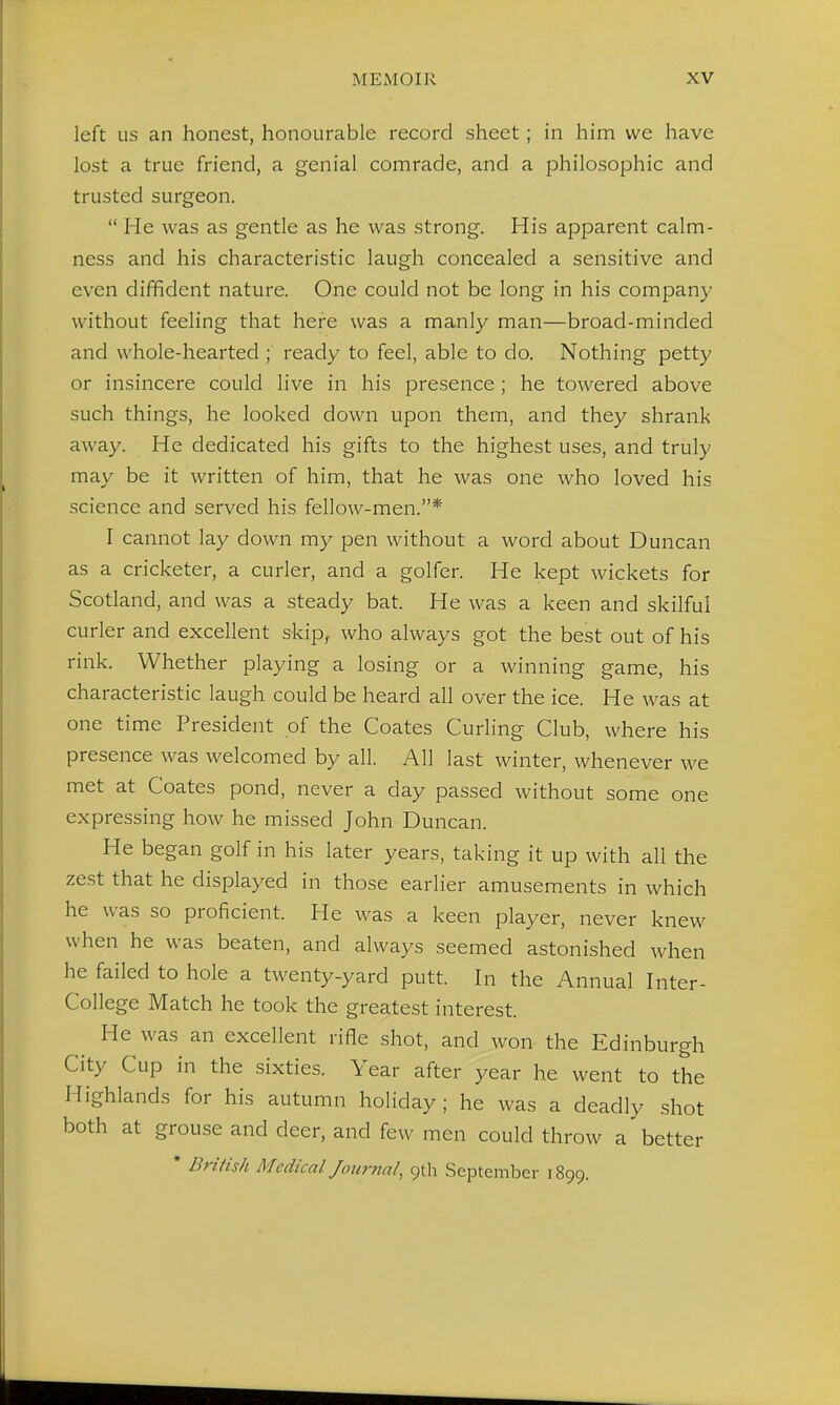 left us an honest, honourable record sheet; in him we have lost a true friend, a genial comrade, and a philosophic and trusted surgeon.  He was as gentle as he was strong. His apparent calm- ness and his characteristic laugh concealed a sensitive and even diffident nature. One could not be long in his company without feeling that here was a manly man—broad-minded and whole-hearted ; ready to feel, able to do. Nothing petty or insincere could live in his presence; he towered above such things, he looked down upon them, and they shrank away. He dedicated his gifts to the highest uses, and truly may be it written of him, that he was one who loved his science and served his fellow-men.* I cannot lay down my pen without a word about Duncan as a cricketer, a curler, and a golfer. He kept wickets for Scotland, and was a steady bat. He was a keen and skilful curler and excellent skip, who always got the best out of his rink. Whether playing a losing or a winning game, his characteristic laugh could be heard all over the ice. He was at one time President of the Coates Curling Club, where his presence was welcomed by all. All last winter, whenever we met at Coates pond, never a day passed without some one expressing how he missed John Duncan. He began golf in his later years, taking it up with all the zest that he displayed in those earlier amusements in which he was so proficient. He was a keen player, never knew when he was beaten, and always seemed astonished when he failed to hole a twenty-yard putt. In the Annual Inter- College Match he took the greatest interest. He was an excellent rifle shot, and won the Edinburgh City Cup in the sixties. Year after year he went to the Highlands for his autumn holiday ; he was a deadly shot both at grouse and deer, and few men could throw a'better