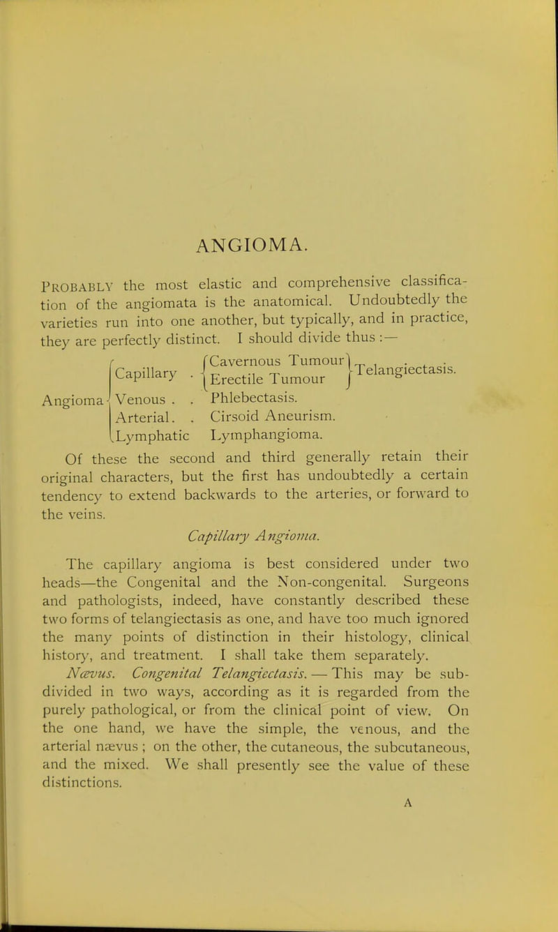 ANGIOMA. Probably the most elastic and comprehensive classifica- tion of the angiomata is the anatomical. Undoubtedly the varieties run into one another, but typically, and in practice, they are perfectly distinct. I should divide thus :— f f Cavernous Tumourl „ , . , . Capillary ■ {erectile Tumour {Telangiectasis. Angioma -Venous . . Phlebectasis. Arterial. . Cirsoid Aneurism. Xymphatic Lymphangioma. Of these the second and third generally retain their original characters, but the first has undoubtedly a certain tendency to extend backwards to the arteries, or forward to the veins. Capillary A ngiovia. The capillary angioma is best considered under two heads—the Congenital and the Non-congenital. Surgeons and pathologists, indeed, have constantly described these two forms of telangiectasis as one, and have too much ignored the many points of distinction in their histology, clinical history, and treatment. I shall take them separately. Ncevus. Congenital Telangiectasis. — This may be sub- divided in two ways, according as it is regarded from the purely pathological, or from the clinical point of view. On the one hand, we have the simple, the venous, and the arterial nsvus ; on the other, the cutaneous, the subcutaneous, and the mixed. We shall presently see the value of these distinctions.