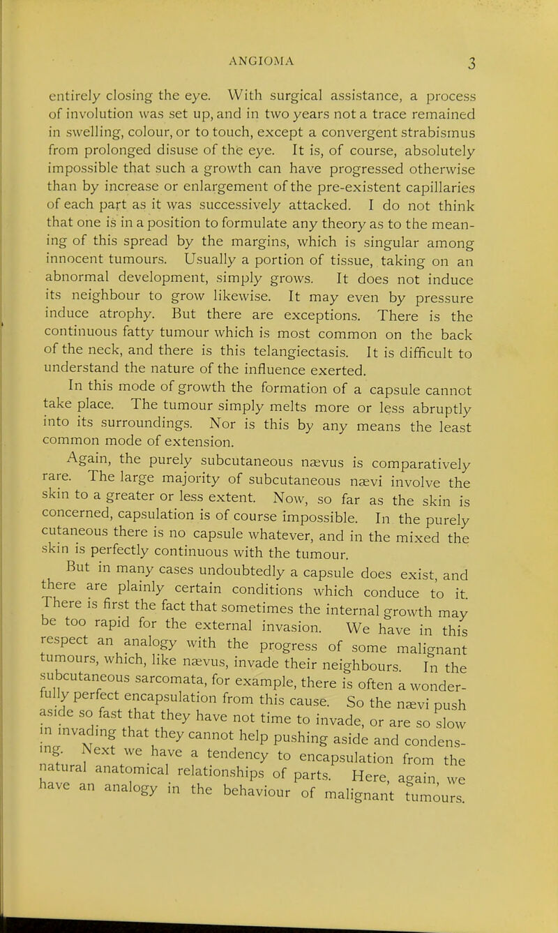 entirely closing the eye. With surgical assistance, a process of involution was set up, and in two years not a trace remained in swelling, colour, or to touch, except a convergent strabismus from prolonged disuse of the eye. It is, of course, absolutely impossible that such a growth can have progressed otherwise than by increase or enlargement of the pre-existent capillaries of each part as it was successively attacked. I do not think that one is in a position to formulate any theory as to the mean- ing of this spread by the margins, which is singular among innocent tumours. Usually a portion of tissue, taking on an abnormal development, simply grows. It does not induce its neighbour to grow likewise. It may even by pressure induce atrophy. But there are exceptions. There is the continuous fatty tumour which is most common on the back of the neck, and there is this telangiectasis. It is difficult to understand the nature of the influence exerted. In this mode of growth the formation of a capsule cannot take place. The tumour simply melts more or less abruptly into its surroundings. Nor is this by any means the least common mode of extension. Again, the purely subcutaneous nsvus is comparatively rare. The large majority of subcutaneous njevi involve the skin to a greater or less extent. Now, so far as the skin is concerned, capsulation is of course impossible. In the purely cutaneous there is no capsule whatever, and in the mixed the skm IS perfectly continuous with the tumour. But in many cases undoubtedly a capsule does exist, and there are plainly certain conditions which conduce to it There is first the fact that sometimes the internal growth may be too rapid for the external invasion. We have in this respect an analogy with the progress of some malignant tumours, which, like n^evus, invade their neighbours In the subcutaneous sarcomata, for example, there is often a wonder- fully perfect encapsulation from this cause. So the navi push aside so fast that they have not time to invade, or are so slow n invading that they cannot help pushing aside and condens- ing. Next we have a tendency to encapsulation from the natural anatomical relationships of parts. Here, again, we have an analogy m the behaviour of malignant tumours