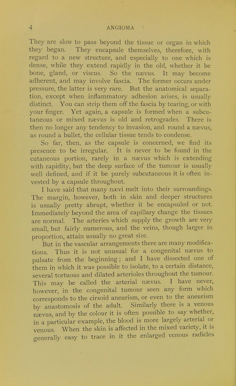 They are slow to pass beyond the tissue or organ in which they began. They encapsule themselves, therefore, with regard to a new structure, and especially to one which is dense, while they extend rapidly in the old, whether it be bone, gland, or viscus. So the navus. It may become adherent, and may involve fascia. The former occurs under pressure, the latter is very rare. But the anatomical separa- tion, except when inflammatory adhesion arises, is usually distinct. You can strip them off the fascia by tearing, or with your finger. Yet again, a capsule is formed when a subcu- taneous or mixed nsevus is old and retrogrades. There is then no longer any tendency to invasion, and round a naevus, as round a bullet, the cellular tissue tends to condense. So far, then, as the capsule is concerned, we find its presence to be irregular. It is never to be found in the cutaneous portion, rarely in a naevus which is extending with rapidity, but the deep surface of the tumour is usually well defined, and if it be purely subcutaneous it is often in- vested by a capsule throughout. I have said that many nsevi melt into their surroundings. The margin, however, both in skin and deeper structures is usually pretty abrupt, whether it be encapsuled or not. Immediately beyond the area of capillary change the tissues are normal. The arteries which supply the growth are very small, but fairly numerous, and the veins, though larger in proportion, attain usually no great size. But in the vascular arrangements there are many modifica- tions. Thus it is not unusual for a congenital naivus to pulsate from the beginning; and I have dissected one of them in which it was possible to isolate, to a certain distance, several tortuous and dilated arterioles throughout the tumour. This may be called the arterial naevus. I have never, however, in the congenital tumour seen any form which corresponds to the cirsoid aneurism, or even to the aneurism by anastomosis of the adult. Similarly there is a venous nsvus, and by the colour it is often possible to say whether, in a particular example, the blood is more largely arterial or venous. When the skin is affected in the mixed variety, it is generally easy to trace in it the enlarged venous radicles