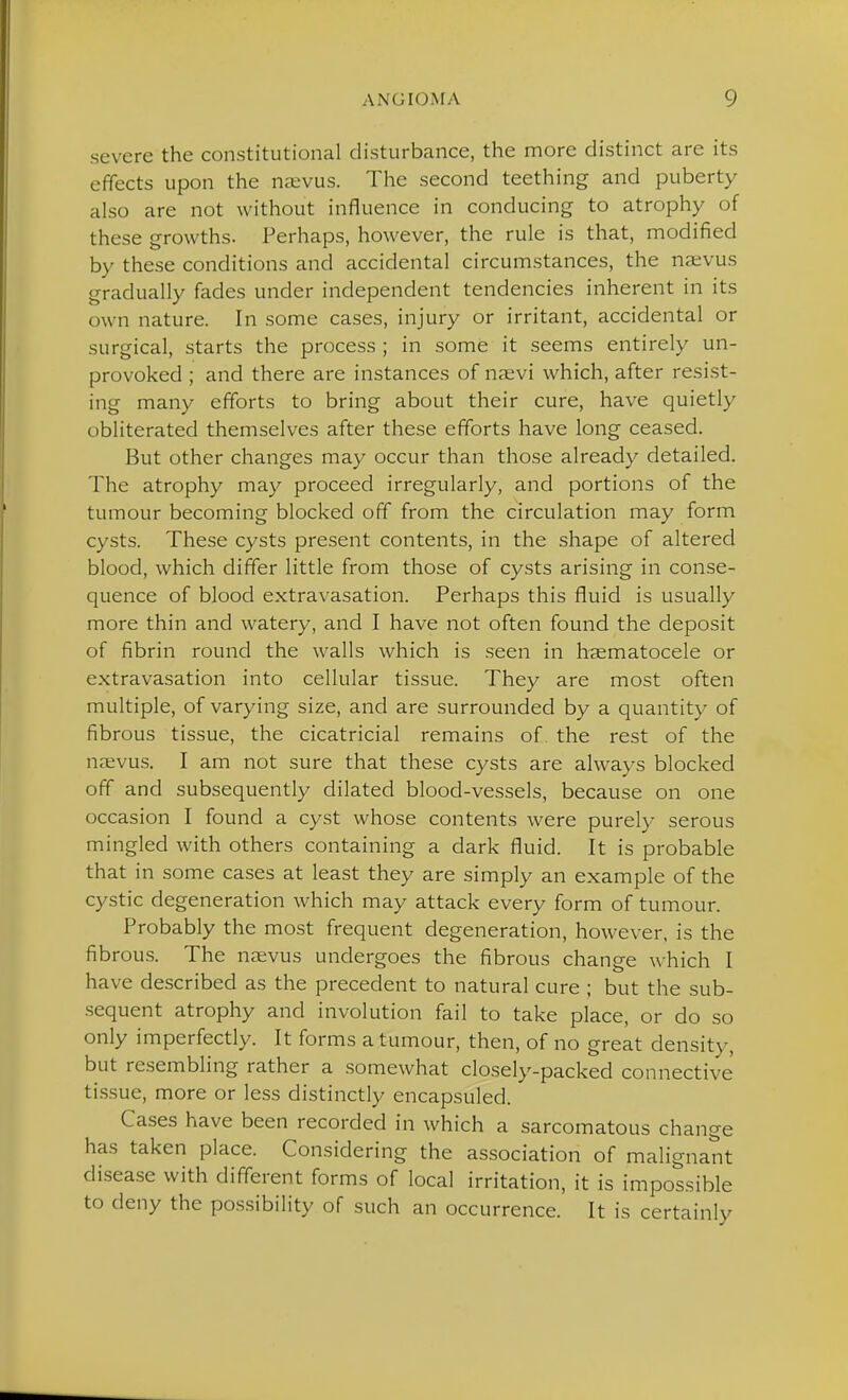 severe the constitutional disturbance, the more distinct are its effects upon the nxvus. The second teething and puberty also are not without influence in conducing to atrophy of these growths. Perhaps, however, the rule is that, modified by these conditions and accidental circumstances, the na;vus gradually fades under independent tendencies inherent in its own nature. In some cases, injury or irritant, accidental or surgical, starts the process ; in some it seems entirely un- provoked ; and there are instances of na;vi which, after resist- ing many efforts to bring about their cure, have quietly obliterated themselves after these efforts have long ceased. But other changes may occur than those already detailed. The atrophy may proceed irregularly, and portions of the tumour becoming blocked off from the circulation may form cysts. These cysts present contents, in the shape of altered blood, which differ little from those of cy.sts arising in conse- quence of blood extravasation. Perhaps this fluid is usually more thin and watery, and I have not often found the deposit of fibrin round the walls which is seen in h^ematocele or extravasation into cellular tissue. They are most often multiple, of varying size, and are surrounded by a quantity of fibrous tissue, the cicatricial remains of the rest of the naivus. I am not sure that these cysts are always blocked off and subsequently dilated blood-vessels, because on one occasion I found a cyst whose contents were purely serous mingled with others containing a dark fluid. It is probable that in some cases at least they are simply an example of the cystic degeneration which may attack every form of tumour. Probably the most frequent degeneration, however, is the fibrous. The naevus undergoes the fibrous change which I have described as the precedent to natural cure ; but the sub- .sequent atrophy and involution fail to take place, or do so only imperfectly. It forms a tumour, then, of no great density, but resembling rather a somewhat closely-packed connective ti.ssue, more or less distinctly encapsuled. Cases have been recorded in which a sarcomatous change has taken place. Considering the association of malignant disease with different forms of local irritation, it is impossible to deny the possibility of such an occurrence. It is certainly