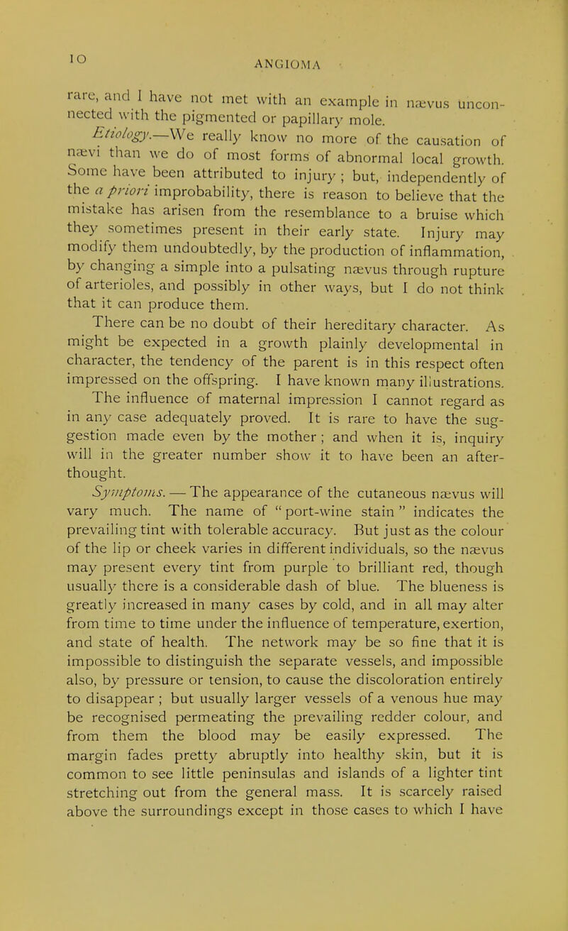 lO ANGIOMA rare, and I have not met with an example in na^vus uncon- nected with the pigmented or papillary mole. Etw/ogj'.—\MQ really know no more of the causation of naivi than we do of most forms of abnormal local growth. Some have been attributed to injury ; but, independently of the improbability, there is reason to believe that the mistake has arisen from the resemblance to a bruise which they sometimes present in their early state. Injury may modify them undoubtedly, by the production of inflammation, by changing a simple into a pulsating n^vus through rupture of arterioles, and possibly in other ways, but I do not think that it can produce them. There can be no doubt of their hereditary character. As might be expected in a growth plainly developmental in character, the tendency of the parent is in this respect often impressed on the offspring. I have known niany illustrations. The influence of maternal impression I cannot regard as in any case adequately proved. It is rare to have the sug- gestion made even by the mother ; and when it is, inquiry will in the greater number show it to have been an after- thought. Syuiptovis. — The appearance of the cutaneous naevus will vary much. The name of  port-wine stain  indicates the prevailing tint with tolerable accuracy. But just as the colour of the lip or cheek varies in different individuals, so the nsevus may present every tint from purple to brilliant red, though usually there is a considerable dash of blue. The blueness is greatly increased in many cases by cold, and in all may alter from time to time under the influence of temperature, exertion, and state of health. The network may be so fine that it is impossible to distinguish the separate vessels, and impossible also, by pressure or tension, to cause the discoloration entirely to disappear ; but usually larger vessels of a venous hue may be recognised permeating the prevailing redder colour, and from them the blood may be easily expressed. The margin fades pretty abruptly into healthy skin, but it is common to see little peninsulas and islands of a lighter tint stretching out from the general mass. It is scarcely raised above the surroundings except in those cases to which I have