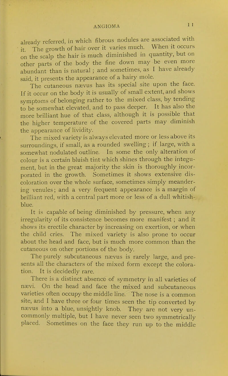 already referred, in which fibrous nodules are associated with it. The growth of hair over it varies much. When it occurs on the scalp the hair is much diminished in quantity, but on other parts of the body the fine down may be even more abundant than is natural ; and sometimes, as I have already said, it presents the appearance of a hairy mole. The cutaneous naevus has its special site upon the face. If it occur on the body it is usually of small extent, and shows symptoms of belonging rather to the mixed class, by tending to be somewhat elevated, and to pass deeper. It has also the more brilliant hue of that class, although it is possible that the higher temperature of the covered parts may diminish the appearance of lividity. The mixed variety is always elevated more or less above its surroundings, if small, as a rounded swelling; if large, with a somewhat nodulated outline. In some the only alteration of colour is a certain bluish tint which shines through the integu- ment, but in the great majority the skin is thoroughly incor- porated in the growth. Sometimes it shows extensive dis- coloration over the whole surface, sometimes simply meander- ing venules; and a very frequent appearance is a margin of brilliant red, with a central part more or less of a dull whitish- blue. It is capable of being diminished by pressure, when any irregularity of its consistence becomes more manifest ; and it shows its erectile character by increasing on exertion, or when the child cries. The mixed variety is also prone to occur about the head and face, but is much more common than the cutaneous on other portions of the body. The purely subcutaneous naevus is rarely large, and pre- sents all the characters of the mixed form except the colora- tion. It is decidedly rare. There is a distinct absence of symmetry in all varieties of naevi. On the head and face the mixed and subcutaneous varieties often occupy the middle line. The nose is a common site, and I have three or four times seen the tip converted by naevus into a blue, unsightly knob. They are not very un- commonly multiple, but I have never seen two symmetrically placed. Sometimes on the face they run up to the middle