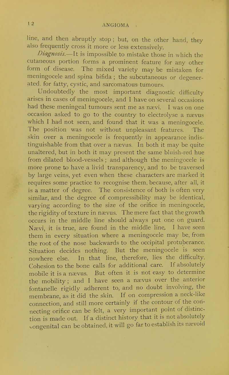 line, and then abruptly stop; but, on the other hand, they also frequently cross it more or less extensively. Diagnosis—\t is impossible to mistake those in which the cutaneous portion forms a prominent feature for any other form of disease. The mixed variety may be mistaken for meningocele and spina bifida ; the subcutaneous or degener- ated, for fatty, cystic, and sarcomatous tumours. Undoubtedly the most important diagnostic difficulty arises in cases of meningocele, and I have on several occasions had these meningeal tumours sent me as na;vi. I was on one occasion asked to go to the country to electrolyse a naevus which I had not seen, and found that it was a meningocele. The position was not without unpleasant features. The skin over a meningocele is frequently in appearance indis- tinguishable from that over a naevus. In both it may be quite unaltered, but in both it may present the same bluish-red hue from dilated blood-vessels ; and although the meningocele is more prone to have a livid transparency, and to be traversed by large veins, yet even when these characters are marked it requires some practice to recognise them, because, after all, it is a matter of degree. The consistence of both is often very similar, and the degree of compressibility may be identical, varying according to the size of the orifice in meningocele, the rigidity of texture in naevus. The mere fact that the growth occurs in the middle Hne should always put one on guard. Naevi, it is true, are found in the middle line, I have seen them in every situation where a meningocele may be, from the root of the nose backwards to the occipital protuberance. Situation decides nothing. But the meningocele is seen nowhere else. In that line, therefore, lies the difficulty. Cohesion to the bone calls for additional care. If absolutely mobile it is a naevus. But often it is not easy to determine the mobility; and I have seen a naevus over the anterior fontanelle rigidly adherent to, and no doubt involving, the membrane, as it did the skin. If on compression a neck-like connection, and still more certainly if the contour of the con- necting orifice can be felt, a very important point of distinc- tion is made out. If a distinct history that it is not absolutely congenital can be obtained, it will go far to establish its na^void