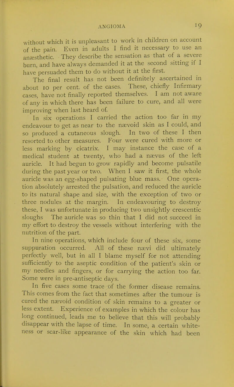 without which it is unpleasant to work in children on account of the pain. Even in adults I find it necessary to use an anc-esthetic. They describe the sensation as that of a severe burn, and have always demanded it at the second sitting if I have persuaded them to do without it at the first. The final result has not been definitely ascertained in about 10 per cent, of the cases. These, chiefly Infirmary cases, have not finally reported themselves. I am not aware of any in which there has been failure to cure, and all were improving when last heard of In six operations I carried the action too far in my endeavour to get as near to the naevoid skin as I could, and so produced a cutaneous slough. In two of these I then resorted to other measures. Four were cured with more or less marking by cicatrix. I may instance the case of a medical student at twenty, who had a naevus of the left auricle. It had begun to grow rapidly and become pulsatile during the past year or two. When I saw it first, the whole auricle was an egg-shaped pulsating blue mass. One opera- tion absolutely arrested the pulsation, and reduced the auricle to its natural shape and size, with the exception of two or three nodules at the margin. In endeavouring to destroy these, I was unfortunate in producing two unsightly crescentic sloughs The auricle was so thin that I did not succeed in my effort to destroy the vessels without interfering with the nutrition of the part. In nine operations, which include four of these six, some suppuration occurred. All of these na;vi did ultimately perfectly well, but in all I blame myself for not attending sufficiently to the aseptic condition of the patient's skin or my needles and fingers, or for carrying the action too far. Some were in pre-antiseptic days. In five cases some trace of the former disease remains. This comes from the fact that sometimes after the tumour is cured the naevoid condition of skin remains to a greater or less extent. Experience of examples in which the colour has long continued, leads me to believe that this will probably disappear with the lapse of time. In some, a certain white- ness or .scar-like appearance of the skin which had been