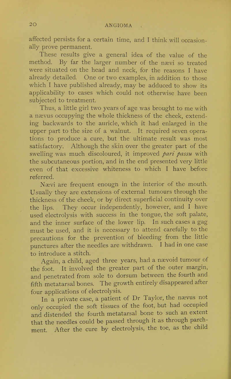 affected persists for a certain time, and I think will occasion- ally prove permanent. These results give a general idea of the value of the method. By far the larger number of the naevi so treated were situated on the head and neck, for the reasons I have already detailed. One or two examples, in addition to those which I have published already, may be adduced to show its applicability to cases which could not otherwise have been subjected to treatment. Thus, a little girl two years of age was brought to me with a nsevus occupying the whole thickness of the cheek, extend- ing backwards to the auricle, which it had enlarged in the upper part to the size of a walnut. It required seven opera- tions to produce a cure, but the ultimate result was most satisfactory. Although the skin over the greater part of the swelling was much discoloured, it improved pari passu with the subcutaneous portion, and in the end presented very little even of that excessive whiteness to which I have before referred. Naevi are frequent enougn in the interior of the mouth. Usually they are extensions of external tumours through the thickness of the cheek, or by direct superficial continuity over the lips. They occur independently, however, and I have used electrolysis with success in the tongue, the soft palate, and the inner surface of the lower lip. In such cases a gag must be used, and it is necessary to attend carefully to the precautions for the prevention of bleeding from the little punctures after the needles are withdrawn. I had in one case to introduce a stitch. Again, a child, aged three years, had a nsvoid tumour of the foot. It involved the greater part of the outer margin, and penetrated from sole to dorsum between the fourth and fifth metatarsal bones. The growth entirely disappeared after four applications of electrolysis. In a private case, a patient of Dr Taylor, the na;vus not only occupied the soft tissues of the foot, but had occupied and distended the fourth metatarsal bone to such an extent that the needles could be passed through it as through parch- ment. After the cure by electrolysis, the toe, as the child