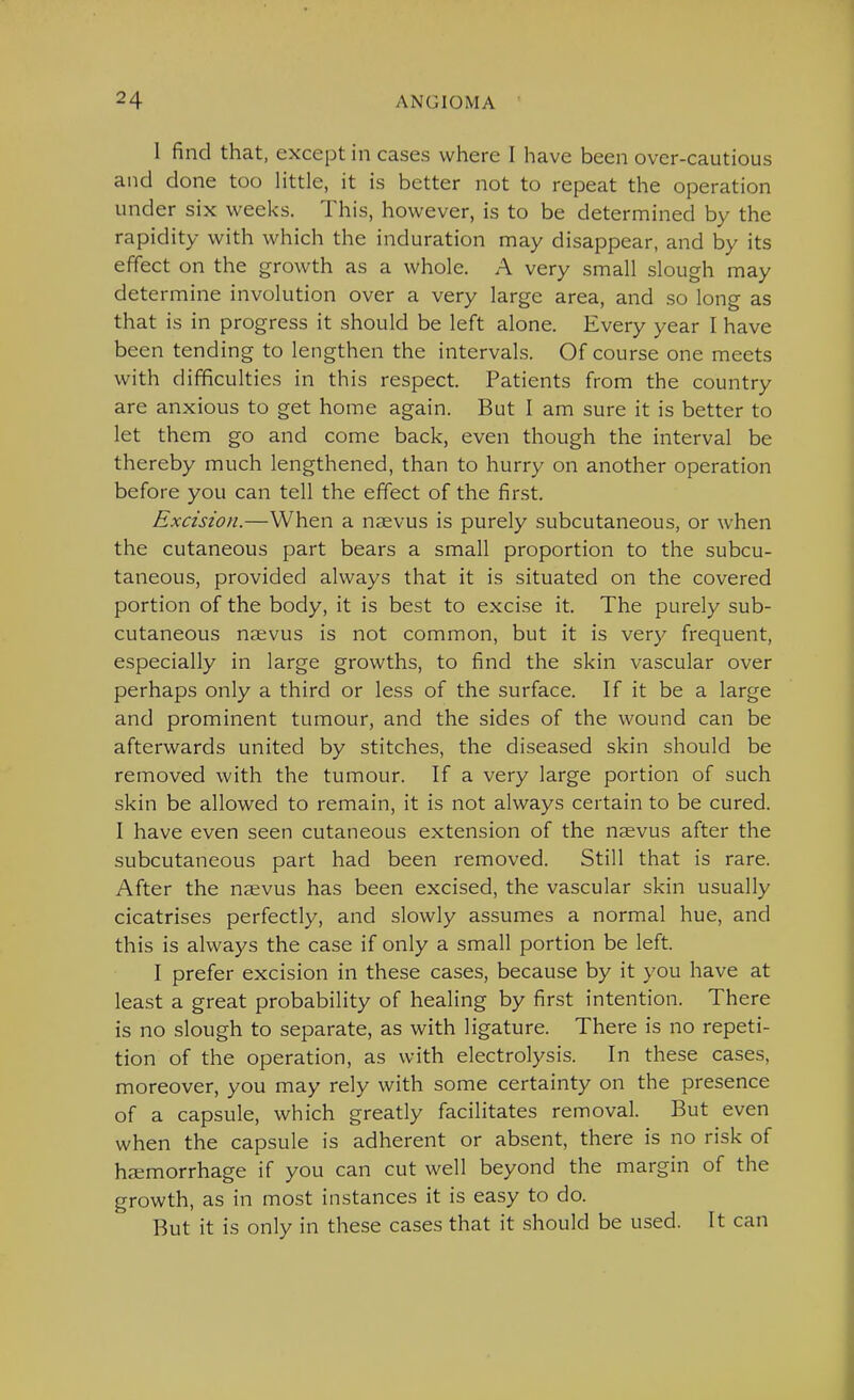 I find that, except in cases where I have been over-cautious and done too little, it is better not to repeat the operation under six v^eeks. This, however, is to be determined by the rapidity with which the induration may disappear, and by its effect on the growth as a whole. A very small slough may determine involution over a very large area, and so long as that is in progress it should be left alone. Every year I have been tending to lengthen the intervals. Of course one meets with difficulties in this respect. Patients from the country are anxious to get home again. But I am sure it is better to let them go and come back, even though the interval be thereby much lengthened, than to hurry on another operation before you can tell the effect of the first. Excision.—When a naevus is purely subcutaneous, or when the cutaneous part bears a small proportion to the subcu- taneous, provided always that it is situated on the covered portion of the body, it is best to excise it. The purely sub- cutaneous nsevus is not common, but it is very frequent, especially in large growths, to find the skin vascular over perhaps only a third or less of the surface. If it be a large and prominent tumour, and the sides of the wound can be afterwards united by stitches, the diseased skin should be removed with the tumour. If a very large portion of such skin be allowed to remain, it is not always certain to be cured. I have even seen cutaneous extension of the naevus after the subcutaneous part had been removed. Still that is rare. After the naevus has been excised, the vascular skin usually cicatrises perfectly, and slowly assumes a normal hue, and this is always the case if only a small portion be left. I prefer excision in these cases, because by it you have at least a great probability of healing by first intention. There is no slough to separate, as with ligature. There is no repeti- tion of the operation, as with electrolysis. In these cases, moreover, you may rely with some certainty on the presence of a capsule, which greatly facilitates removal. But even when the capsule is adherent or absent, there is no risk of haemorrhage if you can cut well beyond the margin of the growth, as in most instances it is easy to do. But it is only in these cases that it should be used. It can