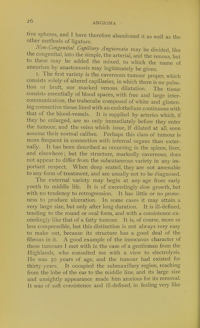 ANGIOMA tive spheres, and I have therefore abandoned it as well as the other methods of ligature. Non-Co7igenital Capillary Angiomata may be divided, like the congenital, into the simple, the arterial, and the venous, but to these may be added the mixed, to which the name of aneurism by anastomosis may legitimately be given. I. The first variety is the cavernous tumour proper, which consists solely of altered capillaries, in which there is no pulsa- tion or bruit, nor marked venous dilatation. The tissue consists essentially of blood spaces, with free and large inter- communication, the trabecule composed of white and glisten- ing connective tissue lined with an endothelium continuous with that of the blood-vessels. It is supplied by arteries which, if they be enlarged, are so only immediately before they enter the tumour, and the veins which issue, if dilated at all, soon assume their normal calibre. Perhaps this class of tumour is more frequent in connection with internal organs than exter- nally. It has been described as occurring in the spleen, liver, and elsewhere; but the structure, markedly cavernous, does not appear to differ from the subcutaneous variety in any im- portant respect. When deep seated, they are not amenable to any form of treatment, and are usually not to be diagnosed. The external variety may begin at any age from early youth to middle life. It is of exceedingly slow growth, but with no tendency to retrogression. It has little or no prone- ness to produce ulceration. In some cases it may attain a very large size, but only after long duration. It is ill-defined, tending to the round or oval form, and with a consistence ex- ceedingly like that of a fatty tumour. It is, of course, more or less compressible, but this distinction is not always very eas)' to make out, because its structure has a good deal of the fibrous in it. A good example of the innocuous character of these tumours I met with in the case of a gentleman from the Highlands, who consulted me with a view to electrolysis. He was 50 years of age, and the tumour had existed for thirty years. It occupied the submaxillary region, reaching from the lobe of the ear to the middle line, and its large size and unsightly appearance made him anxious for its removal. It was of soft consistence and ill-defined, in feeling very like