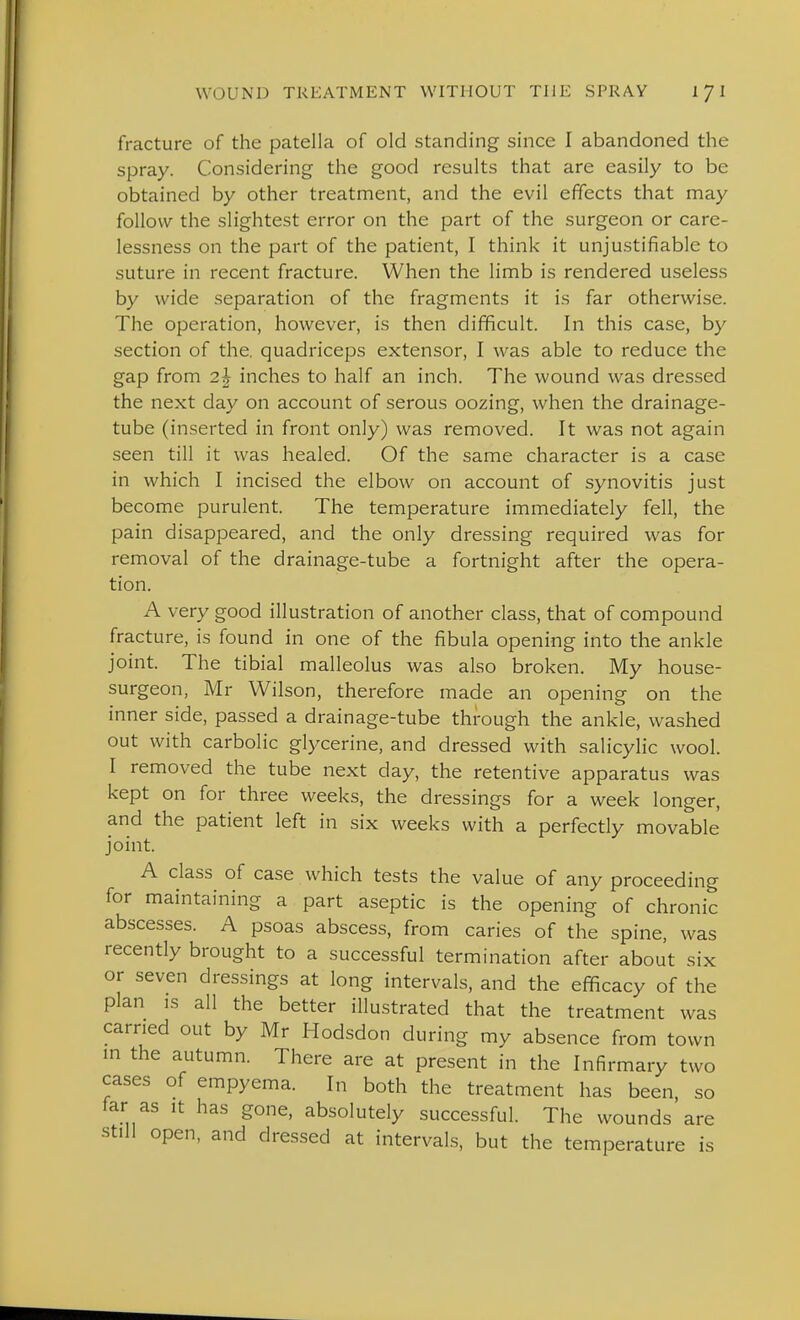 fracture of the patella of old standing since I abandoned the spray. Considering the good results that are easily to be obtained by other treatment, and the evil effects that may follow the slightest error on the part of the surgeon or care- lessness on the part of the patient, I think it unjustifiable to suture in recent fracture. When the limb is rendered useless by wide separation of the fragments it is far otherwise. The operation, however, is then difficult. In this case, by section of the. quadriceps extensor, I was able to reduce the gap from 2h inches to half an inch. The wound was dressed the next day on account of serous oozing, when the drainage- tube (inserted in front only) was removed. It was not again seen till it was healed. Of the same character is a case in which I incised the elbow on account of synovitis just become purulent. The temperature immediately fell, the pain disappeared, and the only dressing required was for removal of the drainage-tube a fortnight after the opera- tion. A very good illustration of another class, that of compound fracture, is found in one of the fibula opening into the ankle joint. The tibial malleolus was also broken. My house- surgeon, Mr Wilson, therefore made an opening on the inner side, passed a drainage-tube through the ankle, washed out with carbolic glycerine, and dressed with salicylic wool. I removed the tube next day, the retentive apparatus was kept on for three weeks, the dressings for a week longer, and the patient left in six weeks with a perfectly movable joint. A class of case which tests the value of any proceeding for maintaining a part aseptic is the opening of chronic abscesses. A psoas abscess, from caries of the spine, was recently brought to a successful termination after about six or seven dressings at long intervals, and the efficacy of the plan IS all the better illustrated that the treatment was earned out by Mr Hodsdon during my absence from town in the autumn. There are at present in the Infirmary two cases of empyema. In both the treatment has been, so far as it has gone, absolutely successful. The wounds are still open, and dressed at intervals, but the temperature is