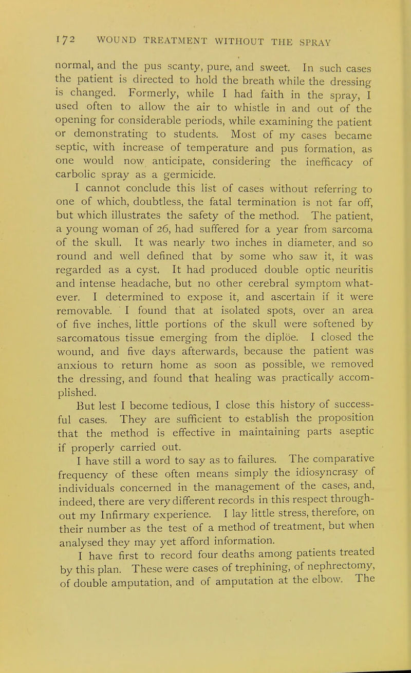 normal, and the pus scanty, pure, and sweet. In such cases the patient is directed to hold the breath while the dressing is changed. Formerly, while I had faith in the spray, I used often to allow the air to whistle in and out of the opening for considerable periods, while examining the patient or demonstrating to students. Most of my cases became septic, with increase of temperature and pus formation, as one would now anticipate, considering the inefficacy of carbolic spray as a germicide. I cannot conclude this list of cases without referring to one of which, doubtless, the fatal termination is not far off, but which illustrates the safety of the method. The patient, a young woman of 26, had suffered for a year from sarcoma of the skull. It was nearly two inches in diameter, and so round and well defined that by some who saw it, it was regarded as a cyst. It had produced double optic neuritis and intense headache, but no other cerebral symptom what- ever. I determined to expose it, and ascertain if it were removable. I found that at isolated spots, over an area of five inches, little portions of the skull were softened by sarcomatous tissue emerging from the diploe. I closed the wound, and five days afterwards, because the patient was anxious to return home as soon as possible, we removed the dressing, and found that healing was practically accom- plished. But lest I become tedious, I close this history of success- ful cases. They are sufficient to establish the proposition that the method is effective in maintaining parts aseptic if properly carried out. I have still a word to say as to failures. The comparative frequency of these often means simply the idiosyncrasy of individuals concerned in the management of the cases, and, indeed, there are very different records in this respect through- out my Infirmary experience. I lay little stress, therefore, on their number as the test of a method of treatment, but when analysed they may yet afford information. I have first to record four deaths among patients treated by this plan. These were cases of trephining, of nephrectomy, of double amputation, and of amputation at the elbow. The