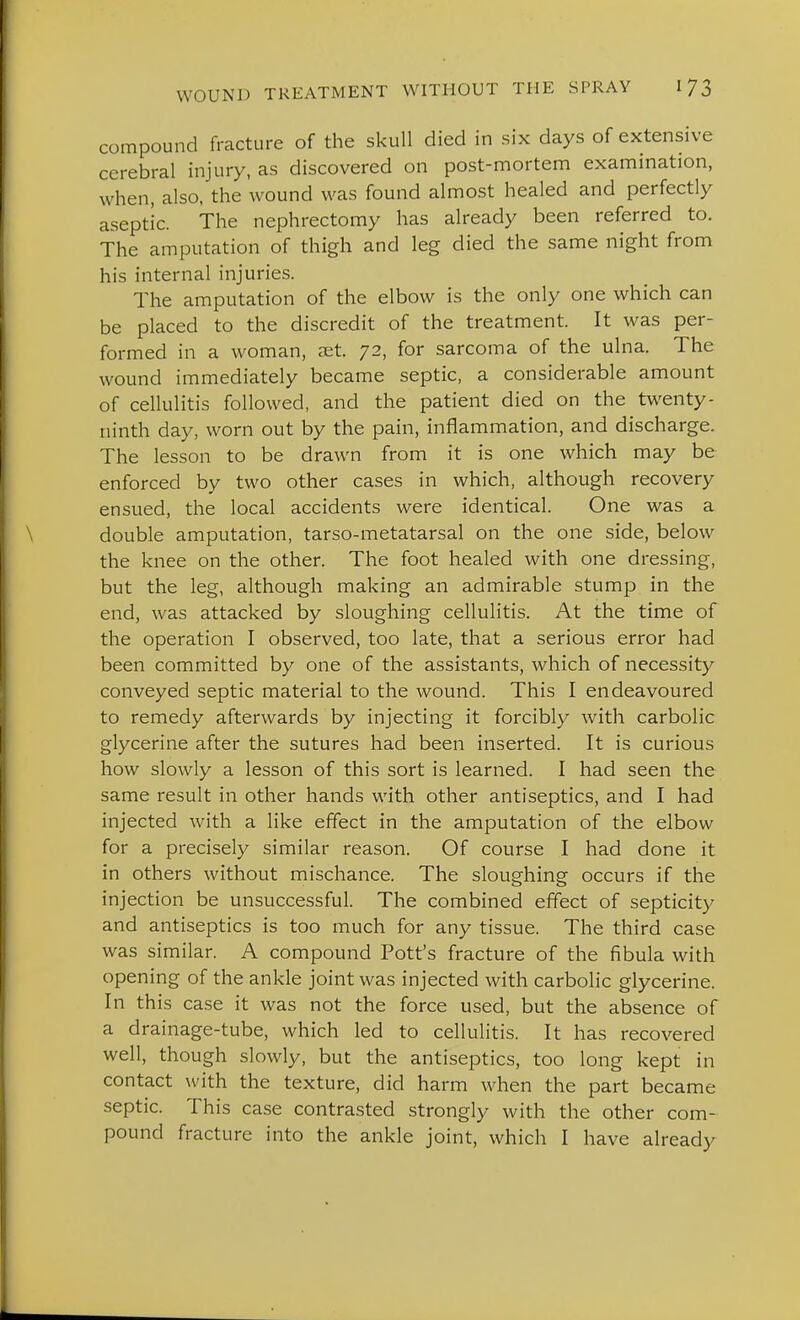compound fracture of the skull died in six days of extensive cerebral injury, as discovered on post-mortem examination, when, also, the wound was found almost healed and perfectly aseptic. The nephrectomy has already been referred to. The amputation of thigh and leg died the same night from his internal injuries. The amputation of the elbow is the only one which can be placed to the discredit of the treatment. It was per- formed in a woman, set. 72, for sarcoma of the ulna. The wound immediately became septic, a considerable amount of cellulitis followed, and the patient died on the twenty- ninth day, worn out by the pain, inflammation, and discharge. The lesson to be drawn from it is one which may be enforced by two other cases in which, although recovery ensued, the local accidents were identical. One was a double amputation, tarso-metatarsal on the one side, below the knee on the other. The foot healed with one dressing, but the leg, although making an admirable stump in the end, was attacked by sloughing cellulitis. At the time of the operation I observed, too late, that a serious error had been committed by one of the assistants, which of necessity conveyed septic material to the wound. This I endeavoured to remedy afterwards by injecting it forcibly with carbolic glycerine after the sutures had been inserted. It is curious how slowly a lesson of this sort is learned. I had seen the same result in other hands with other antiseptics, and I had injected with a like effect in the amputation of the elbow for a precisely similar reason. Of course I had done it in others without mischance. The sloughing occurs if the injection be unsuccessful. The combined effect of septicity and antiseptics is too much for any tissue. The third case was similar. A compound Pott's fracture of the fibula with opening of the ankle joint was injected with carbolic glycerine. In this case it was not the force used, but the absence of a drainage-tube, which led to cellulitis. It has recovered well, though slowly, but the antiseptics, too long kept in contact with the texture, did harm when the part became septic. This case contrasted strongly with the other com- pound fracture into the ankle joint, which I have already