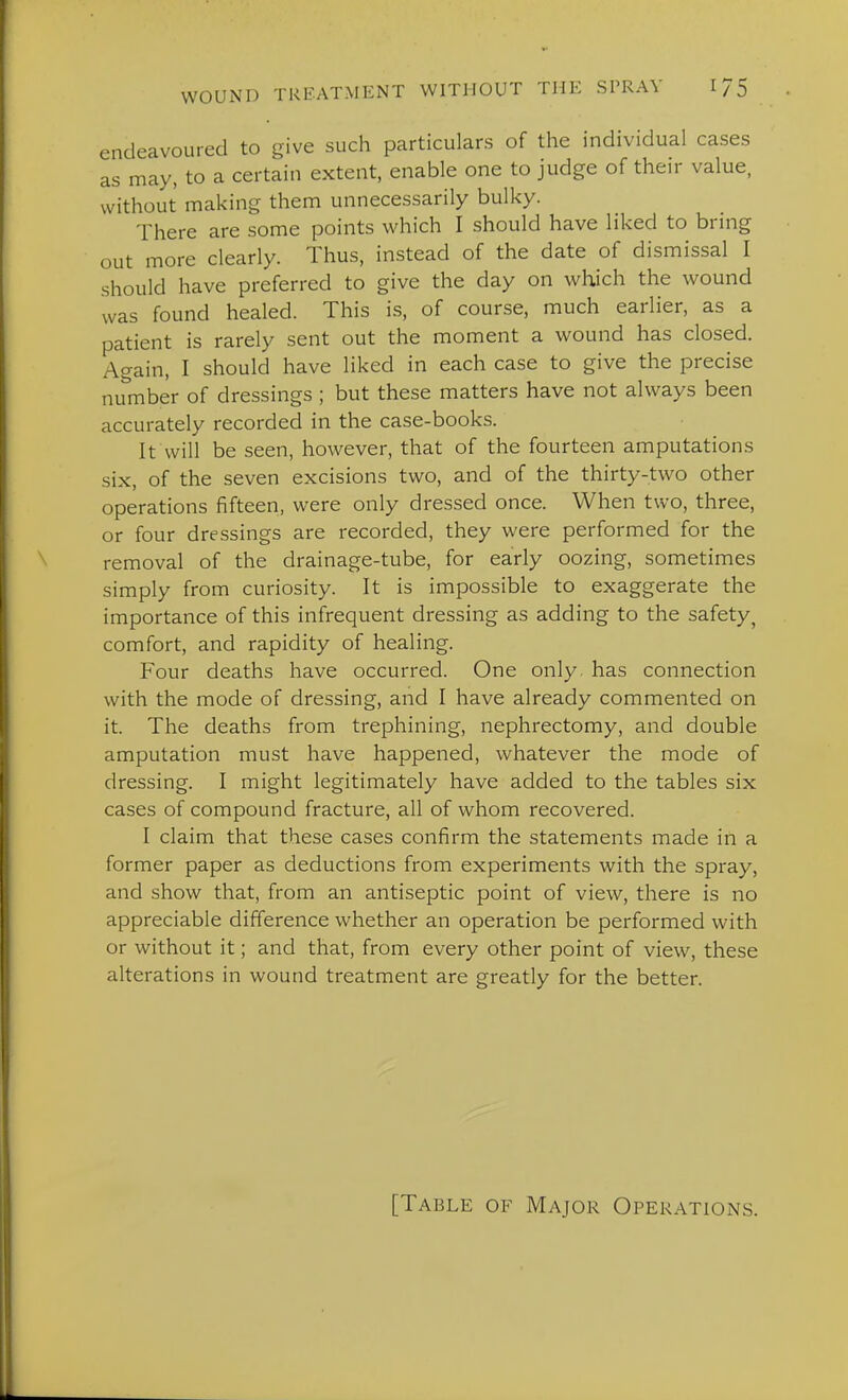endeavoured to give such particulars of the individual cases as may, to a certain extent, enable one to judge of their value, without making them unnecessarily bulky. There are some points which I should have liked to bring out more clearly. Thus, instead of the date of dismissal I should have preferred to give the day on which the wound was found healed. This is, of course, much earlier, as a patient is rarely sent out the moment a wound has closed. Again, I should have liked in each case to give the precise niunber of dressings ; but these matters have not always been accurately recorded in the case-books. It will be seen, however, that of the fourteen amputations six, of the seven excisions two, and of the thirty-two other operations fifteen, were only dressed once. When two, three, or four dressings are recorded, they were performed for the removal of the drainage-tube, for early oozing, sometimes simply from curiosity. It is impossible to exaggerate the importance of this infrequent dressing as adding to the safety^ comfort, and rapidity of healing. Four deaths have occurred. One only, has connection with the mode of dressing, and I have already commented on it. The deaths from trephining, nephrectomy, and double amputation must have happened, whatever the mode of dressing. I might legitimately have added to the tables six cases of compound fracture, all of whom recovered. I claim that these cases confirm the statements made in a former paper as deductions from experiments with the spray, and show that, from an antiseptic point of view, there is no appreciable difference whether an operation be performed with or without it; and that, from every other point of view, these alterations in wound treatment are greatly for the better. [Table of Major Operations.