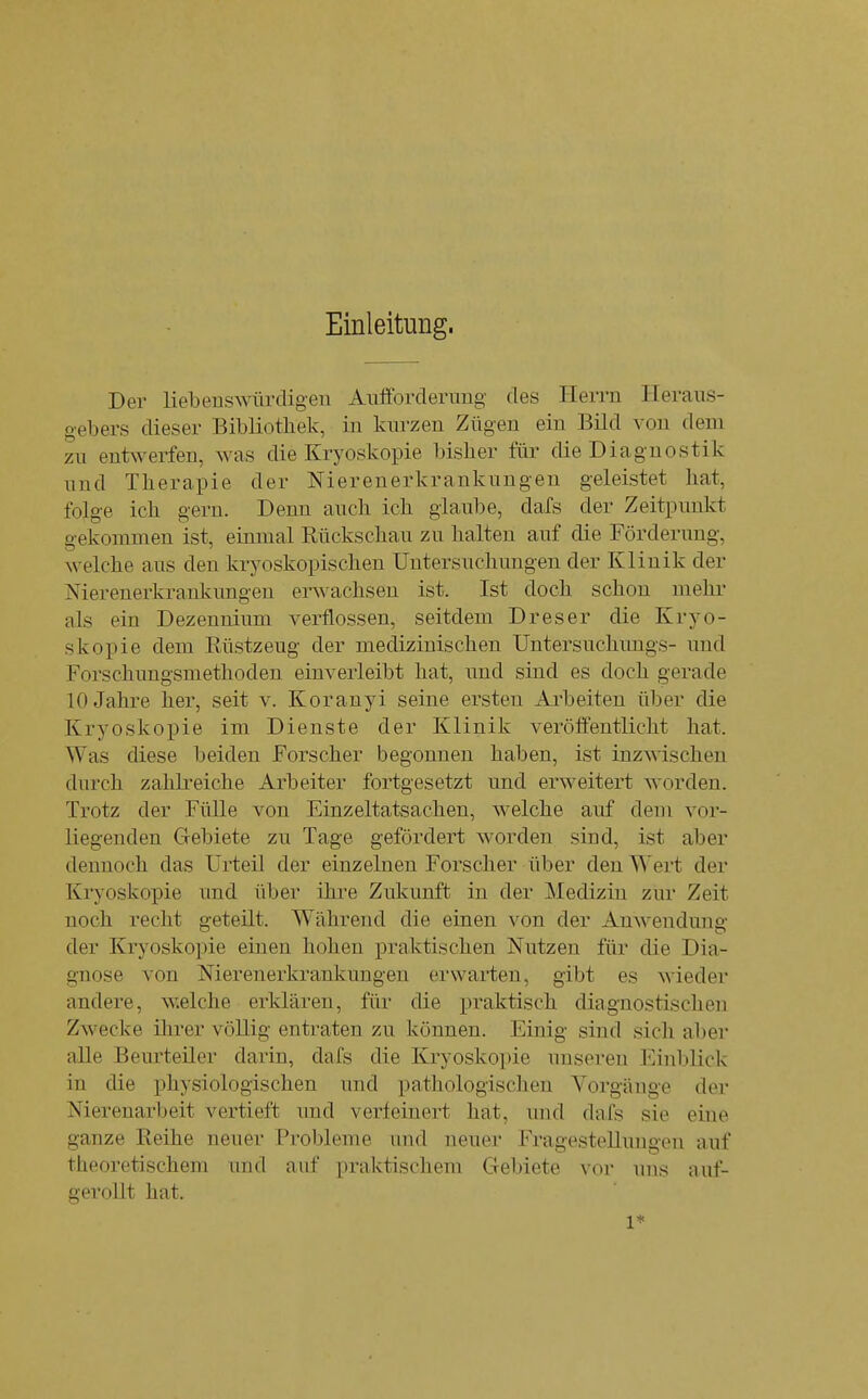 Einleitung. Der liebeuswürdigen Aiifforderimg des Herrn Heraus- gebers dieser Bibliothek, in kurzen Zügen ein Bild von dem zu entwerfen, was die Kryoskopie bisher für die Diagnostik und Therapie der Nierenerkrankungen geleistet hat, folge ich gern. Denn auch ich glaube, dafs der Zeitpunkt gekommen ist, einmal Rückschau zu halten auf die Förderung, welche aus den kryoskopischen Untersuchungen der Klinik der Nierenerkrankungen erwachsen ist. Ist doch schon mehr als ein Dezennium verflossen, seitdem Dreser die Kryo- skopie dem Rüstzeug der medizinischen Untersuchungs- und Forschungsmethoden einverleibt hat, und sind es doch gerade 10 Jahre her, seit v. Koranyi seine ersten Allheiten über die Kryoskopie im Dienste der Klinik verööentlicht hat. Was diese beiden Forscher begonnen haben, ist inzwischen durch zahli-eiche Arbeiter fortgesetzt und erweitert worden. Trotz der Fülle von Einzeltatsachen, welche auf dem vor- liegenden Gebiete zu Tage gefördert worden sind, ist aber dennoch das Urteil der einzelnen Forscher über den Wert der Kryoskopie und über ihre Zukunft in der Medizin zur Zeit noch recht geteilt. Während die einen von der Anwendung- der Kryoskopie einen hohen praktischen Nutzen für die Dia- gnose von Nierenerkrankungen erwarten, gibt es wieder andere, welche erklären, für die praktisch diagnostischen Zwecke ihrer völlig entraten zu können. Einig sind sich aber alle Beurteiler darin, dafs die Kryosko])ie unseren Einblick in die physiologischen und pathologischen Vorgänge der Niereuarbeit vertieft und verfeinert hat, und dafs sie eine ganze Reihe neuer Probleme und neuer Fragestellungen auf theoretischem und auf praktischem Gebiete vor uns auf- gerollt hat. 1*