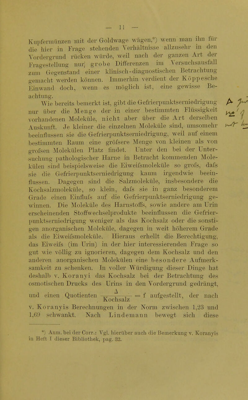 Kiipfeviniinzeu mit der Goldwage \vägen/0 Avenn mau ilm für die hier in Frage stehenden A'erhältnisse allzusehr in den Vordergrund rücken würde, weil nach der ganzen Art der Frao-esi-ellung nur] grobe Differenzen im A'ersnchsausfall zum Gegenstand einer klinisch-diagnostischen Betrachtung gemacht werden können. Immerhin verdient der Koppe sehe Einwand doch, wenn es möglich ist, eine gewisse Be- achtung. Wie bereits bemerkt ist, gibt die Gefrierpunktserniedrigung nur über die Menge der in einer bestimmten Flüssigkeit vorhandenen Moleküle, nicht aber über die Art derselben Auskunft. Je kleiner die einzelnen Moleküle sind, umsomehr beeinflussen sie die Gefrierpunlvtseruiedriguug, weil auf einem bestimmten Kaum eine gröfsere JNIenge von kleinen als von grofsen Molekülen Platz findet. Unter den bei der Unter- suchung pathologischer Harne in Betracht kommenden Mole- külen sind beispielsweise die Eiweifsmoleküle so grofs, dafs sie die Gefi'ierpunktserniedi'igung kaum ii'gendwie beein- flussen. Dagegen sind die Salzmoleküle, insbesondere die Kochsalzmoleküle, so klein, dafs sie in ganz besonderem Grade eiuen Einflufs auf die Gefi'ierpunktserniedrigung ge- winnen. Die Moleküle des Harnstoffs, sowie andere am Urin erscheinenden Stoffwechselprodukte beeinflussen die Gefrier- Itunktserniedrigung weniger als das Kochsalz oder die sonsti- gen anorganischen Moleküle, dagegen in weit höherem Grade als die Eiweifsmoleküle. Hieraus erhellt die Berechtigung, das Eiweifs (im Urin) in der hier interessierenden Frage so gut wie völlig zu ignorieren, dagegen dem Kochsalz und den anderen anorganischen Molekülen eine besondere Aufmerk- samkeit zu schenken. In voller Würdigung dieser Dinge hat deshalb v. Koranyi das Kochsalz bei der Betrachtung des osmotischen Drucks des Urins in den Yordergrund gedrängt, und einen Quotienten —^—= f aufgestellt, der nach Kochsalz ° ' V. Koranyis Berechnungen in der Norm zwischen 1,23 und 1,G9 schwankt. Nach Lindemann bewegt sich diese *) Anm. bei der Corr.: Vgl. liierüber auch die I3einerkung v. Koranyis ia Heft T dieser Bibliothek, pag. 32.