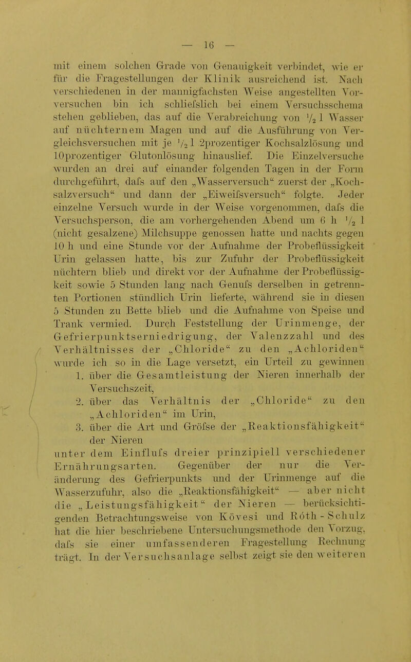 mit einem solchen Grade von Genauigkeit verbindet, wie er für die Fragestellungen der Klinik ausreidiend ist. Nach verscJiiedenen in der mannigiaclisten Weise angestellten Vor- versucheu bin ick scbliefslich bei einem Versuclissclienia stehen geblieben, das auf die Verabreichung von V21 Wasser auf nüchternem Magen und auf die Ausführung von Ver- gieichsversuclien mit je '/21 2prozentiger Kochsalzlösung und lOprozentiger Glutonlösung hinauslief. Die Einzelversuche wurden an drei auf einander folgenden Tagen in der Foriu durchgeführt, dafs auf den „Wasserversuch zuerst der „Koch- salzversuch und dann der „Eiweifsversuch folgte. Jeder einzelne Versuch wurde in der Weise vorgenommen, dafs die Versuchsperson, die am vorhergehenden Abend um 6 h V2 1 (nicht gesalzene) Milchsuppe genossen hatte und nachts gegen 10 h und eine Stunde vor der Aufnahme der Probeflüssigkeit Urin gelassen hatte, bis zur Zufuhr der Probeflüssigkeit nüchtern blieb und dii'ekt vor der Aufnahme der Probeflüssig- keit sowie 5 Stunden lang nach Genufs derselben in geti-enn- ten Portionen stündlich Urin lieferte, während sie in diesen 5 Stunden zu Bette blieb und die Aufnahme von Speise und Trank vermied. Durch Feststellung der Urinmenge, der Gefrierpunktserniedrigung, der Valenzzahl und des Verhältnisses der „Chloride zu den „Achloriden wurde ich so in die Lage versetzt, ein Urteil zu ge^^innen 1. über die Gesamtleistung der Meren innerhalb der Versuchszeit, 2. über das Verhältnis der „Chloride zu den „Achloriden im Urin, 3. über die Art und Gröfse der „Reaktionsfähigkeit der Niereu unter dem Einflufs dreier prinzipiell verschiedener Ernähruugsarten. Gegenüber der nur die Ver- änderung des Gefrierpunkts und der Urinmenge auf die Wasserzufuhr, also die „Reaktionsfähigkeit — aber nicht die „Leistungsfähigkeit der Nieren — berücksichti- genden Betrachtungsweise von Kövesi und Röth-Schulz hat die hier beschriebene Uutersuchungsmethode den Vorzug, dafs sie einer umfassenderen Fragestellung Rechnung trägt.. In der Versuchsanlage selbst zeigt sie den weiteren