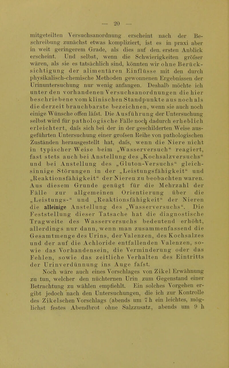 mitgoteilten Yersuclisauordniing' erscheint nach der Be- schreibung zunächst etwas koni])liziert, ist es in praxi aber in weit geringerem Grade, als dies auf den. ersten Anblick erscheint. Und selbst, wenn die Schwierigkeiten gröfser wären, als sie es tatsächlich sind, könnten wir ohne Berück- sichtigung der alimentären Einflüsse mit den dm-ch physikalisch-chemische Methoden gewonneneii Ergebnissen der Urinuntersuchung nur wenig anfangen. Deshalb möchte ich unter den vorhandenen Versuchsanordnungen die hier beschriebene vom klinischen Standpunkte aus noch als die derzeit brauchbarste bezeichnen, wenn sie auch noch einige Wünsche offen läfst. Die Ausführung der Untersuchung selbst wird für pathologische Fälle noclj dadurch erheblich erleichtert, dafs sich bei der in der geschilderten Weise aus- gefühi'ten Untersuchung einer grofsen Reihe von pathologischen Zuständen herausgestellt hat, dafs, wenn die Niere nicht in typischer Weise beim „Wasserversuch reagiert, fast stets auch bei Anstellung des „Kochsalzversuchs und bei Anstellung des „Gluton-Yersuchs gleich- sinnige Störungen in der „Leistungsfähigkeit und „Reaktionsfähigkeit der Nieren zu beobachten waren. Aus diesem Grunde genügt für die Mehrzahl der Fälle zur allgemeinen Orientierung über die „Leistungs- und „Reaktionsfähigkeit der Nieren die alleinige Anstellung des „Wasserversuchs. Die Feststellung dieser Tatsache hat die diagnostische Tragweite des Wasserversuchs bedeutend erhöht, allerdings nur dann, wenn man zusammenfassend die Gesamtmenge des Urins, der Valenzen, des Kochsalzes und der auf die Achloride entfallenden Valenzen, so- wie das Vorhandensein, die Verminderung oder das Fehlen, sowie das zeitliche A^erhalten des Eintritts der Urinverdünnung ins Auge fafst. Noch wäre auch eines Vorschlages von Zikel Erwähnung zu tun, welcher den nüchternen Urin zum Gegenstand einer Betrachtung zu w^ählen empfiehlt. Ein solches Vorgehen er- gibt jedoch nach den Untersuchungen, die ich zur Kontrolle des Zikeischen Vorschlags (abends um 7 h ein leichtes, mög- lichst festes Abendbrot ohne Salzzusatz, abends um 9 h