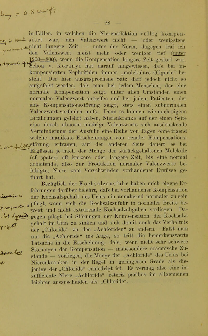 in Fällen, in welchen die Nierenaffektion völlig kompen- 'u, /lA^ siert war, den Valenz wert nicht — oder wenigstens ^^^^^.^^.ücht längere Zeit — unter der Norm, dagegen traf ich ~T'^ den Valenzwert meist mehr oder weniger tief fiipter , T^jOO—-''■^OQ) wenn die Kompensation längere Zeit gestört war. ^n*^****^^ ' *^chon V. Koranyi hat darauf hingewiesen, dafs hei in- konipensierten Nephritiden immer „molekulare Oligurie be- steht. Der hier ausgesprochene Satz darf jedoch nicht so aufgefafst werden, dafs man bei jedem Menschen, der eine normale Kompensation zeigt, unter allen Umständen einen normalen Valenzwert antreffen und bei jedem Patienten, der eine Kompensationsstörung zeigt, stets einen subnormalen ValenzAvert vorfinden mufs. Denn es können, wie mich eigene Erfahrungen gelehrt haben, Nierenkranke auf der einen Seite eine durch abnorm niedrige Valenz werte sich ausdrückende Verminderung der Ausfuhr eine Reihe von Tagen ohne irgend welche manifeste Erscheinungen von renaler Kompensations- . . ^^^^4;rstörung erti'agen, auf der anderen Seite dauert es bei ^Ergtissen je nach der Menge der zurückgehaltenen Moleküle (cf. später) oft kürzere oder längere Zeit, bis eine noraial arbeitende, also zur Produktion normaler Valenzwerte be- fähigte, Niere zum Verschwinden vorhandener Ergüsse ge- führt hat. Bezüglich der Kochsalzausfuhr haben mich eigene Er- fahrungen darüber belehrt, dafs bei vorhandener Kompensation •W****^ der Kochsalzgehalt des Urins ein annähernd normaler zu sein jc^ N pflögt? wenn sich die Kochsalzzufuhr in normaler Breite be- J^urrY^ wegt und nicht extrarenale Kochsalzabgaben vorliegen. Da- , Ijc ^^^^ gegen pflegt bei Störungen der Kompensation der Kochsalz- JiijS gehalt im Urin zu sinken und sich damit auch das Verhältnis y^r^' (jej, „Chloride zu den „Achloriden zu ändern. Fafst man nur die „Achloride ins Auge, so tiitt die bemerkenswerte Tatsache in die Erscheinung, dafs, wenn nicht sehr schwere ic^ Störungen der Kompensation — insbesondere uraemische Zu- 'M^ ^ stände — vorliegen, die Menge der „Achloride des Urins bei <// Nierenkranken in der Regel in geringerem Grade als die- jenige der „Chloride erniedrigt ist. Es vermag also eine in- sufficiente Niere „Achloride ceteris paribus im allgemeinen leichter auszuscheiden als „Chloride.