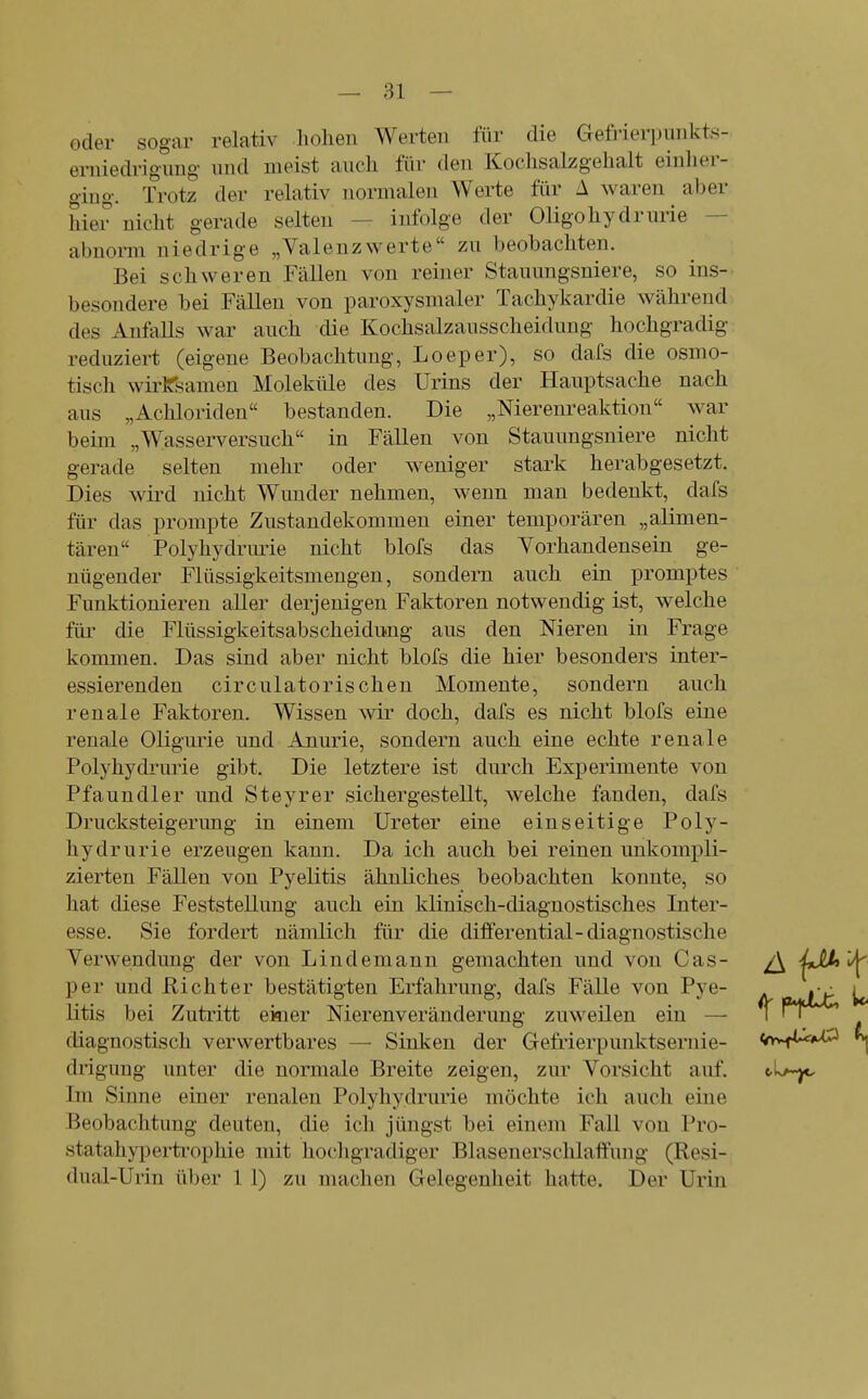 oder sogar relativ hohen Werten für die Gefrierpnnkts- erniedrigung nnd meist auch für den Kochsalzgehalt eiulier- ging. Trotz der relativ noruraleu Werte für 1 waren aber hier nicht gerade selten — infolge der Oligohydrurie — abnorm niedrige „Valenzwerte zu beobachten. Bei schweren Fällen von reiner Stanungsniere, so ins- besondere bei Fällen von paroxysmaler Tachykardie während des Anfalls war auch die Kochsalzausscheidung hochgradig reduziert (eigene Beobachtung, Loeper), so dafs die osmo- tisch wii^Ksamen Moleküle des Urins der Hauptsache nach aus „Achloriden bestanden. Die „Nierenreaktion war beim „Wasserversuch in Fällen von Stauungsniere nicht gerade selten mehr oder weniger stark herabgesetzt. Dies wird nicht Wunder nehmen, wenn mau bedenkt, dafs für das prompte Zustandekommen einer temporären „alimen- tären Polyhydrmie nicht blofs das Vorhandensein ge- nügender Flüssigkeitsmengen, sondern auch ein promptes Funktionieren aUer derjenigen Faktoren notwendig ist, welche für die Flüssigkeitsabscheidung aus den Meren in Frage kommen. Das sind aber nicht blofs die hier besonders inter- essierenden circulatorischen Momente, sondern auch renale Faktoren. Wissen wir doch, dafs es nicht blofs eine renale Oligm'ie und Anurie, sondern auch eine echte renale Polyhydrurie gibt. Die letztere ist durch Experimente von Pfaundler und Steyrer sichergestellt, welche fanden, dafs Drucksteigerung in einem Ureter eine einseitige Poly- hydrurie erzeugen kann. Da ich auch bei reinen unkompli- zierten Fällen von Pyelitis ähnliches beobachten konnte, so hat diese Feststellung auch ein klinisch-diagnostisches Inter- esse. Sie fordert nämlich für die differential-diagnostische Verwendung der von Lindemann gemachten und von Gas- /\ jJUt'i^ per und Richter bestätigten Erfahrung, dafs Fälle von Pye- oamJLjL U litis bei Zutritt ekier Nierenveränderung zuweilen ein — f rV^ diagnostisch verwertbares — Sinken der Gefrierpunktsernie- <ty>riU^ drigung unter die normale Breite zeigen, zur Vorsicht auf. Im Sinne einer renalen Polyhydrurie möchte ich auch eine Beobachtung deuten, die ich jüngst bei einem Fall von Pro- statahyperti'ophie mit hochgradiger Blasenerschlaffung (Resi- dnal-Urin über 1 1) zu machen Gelegenheit hatte. Der Urin
