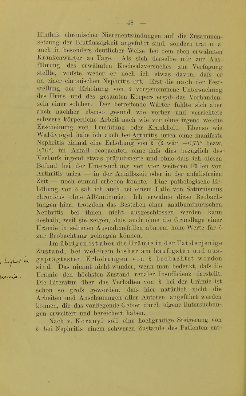 Einflufs chronischer Nierenentzündungen anf die Zusauimen- setzimg der Blutflüssigkeit angeführt sind, sondern trat u. a. auch in besonders deutlicher Weise bei dem eben erwähnten Krankenwärter zu Tage. Als sich derselbe mir zm- Aus- führung des erwähnten Kochsalzversuches zur Verfügung stellte, wufste weder er noch ich etwas davon, dafs er an einer chronischen Nepliritis litt. Erst die nach der Fest- stellung der Erhöhung von o vorgenommene Untersuchung des Urins nnd des gesamten Körpers ergab das Vorhanden- sein einer solchen. Der betrefiende Wärter fühlte sich aber auch nachher ebenso gesund wie vorher und verrichtete schwere körperliche Arbeit nach wie vor ohne irgend welche Erscheinung von Ermüdung oder Krankheit. Ebenso wie Waldvogel habe ich auch bei Arthritis urica ohne manifeste Nephritis einmal eine Erhöhung von 8 (ö war —0,75° bezw. 0,76°) im Anfall beobachtet, ohne dafs dies bezüglich des- Verlaufs irgend etwas präjudizierte und ohne dafs ich diesen Befund bei der Untersuchung von vier weiteren Fällen von Arthritis urica — in der Anfallszeit oder in der anfallsfi'eien Zeit — noch einmal erheben konnte. Eine pathologische Er- höhung von 3 sah ich auch bei einem Falle von Satm'uismus chronicus ohne Albüminurie. Ich erwähne diese Beobach- tungen hier, trotzdem das Bestehen einer analbuminurischen Nephritis bei ihnen nicht ausgeschlossen werden kann deshalb, weil sie zeigen, dafs auch ohne die Grundlage einer Urämie in seltenen Ausnahmefällen abnorm hohe Werte für 3 zur Beobachtung gelangen können. Im übrigen ist aber die Urämie in der Tat derjenige Zustand, bei welchem bisher am häufigsten und aus- , LjjLyt^ geprägtesten Erhöhungen von 3 beobachtet worden ' sind. Das nimmt nicht wunder, wenn man bedenkt, dafs die lii^^y^, Urämie den höchsten Zustand renaler Insufficienz darstellt. Die Literatur über das Verhalten von 3 bei der Urämie ist schon so grofs geworden, dafs hier natürlich nicht die Arbeiten und Anschauungen aller Autoren augeführt werden können, die das vorliegende Gebiet durch eigene Untersuchun- gen erweitert und bereichert haben. Nach V. Koranyi soll eine hochgradige Steigerung von 3 bei Nephritis einem schweren Zustande des Patienten ent-