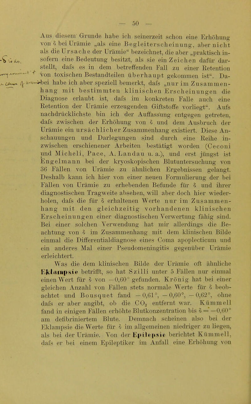 Aus diesem Grunde habe icli seinerzeit sclion eine Erliohung von 0 bei Urämie „als eine Begleiterscheinung, aber niclit als die Ursache der Urämie bezeiclmet, die aber „praktisch in- -*bÜÄ.K sofern eine Bedeutung besitzt, als sie ein Zeichen dafür dar- stellt, dafs es in dem betreffenden Fall zu einer Retention ^^.^^A < yQj^ toxischen Bestandteilen überhaupt gekommen ist. Da- /-au^ /^Ur^'wl>ei habe ich aber speziell bemerkt, dafs „nur im Zusammen- hang mit bestimmten klinischen Erscheinungen die Diagnose erlaubt ist, dafs im konkreten Falle auch eine Retentiou der Urämie erzeugenden Giftstoffe vorliegt. Aufs nachdrücklichste bin ich der Auffassung entgegen getreten, dafs zwischen der Erhöhung von o und dem Ausbruch der Urämie ein ursächlicher Zusammenhang existiert. Diese An- schauungen und Darlegungen sind durch eine Reihe in- zwischen erschienener Arbeiten bestätigt worden (Ceconi und Micheli, Face, A. Landau u. a.), und erst jüngst ist Engelmann bei der kryoskopischen Blutuntersuchung von 36 Fällen von Urämie zu ähnlichen Ergebnissen gelangt. Deshalb kann ich hier von einer neuen Formulierung der bei Fällen von Urämie zu erhebenden Befunde für o und ihi'er diagnostischen Tragweite absehen, will aber doch hier wieder- holen, dafs die für 6 erhaltenen Werte nur im Zusammen- hang mit den gleichzeitig vorhandenen klinischen Erscheinungen einer diagnostischen Verwertung fähig sind. Bei einer solchen Verwendung hat mir allerdings die Be- achtung von 0 im Zusammenhang mit dem klinischen Bilde einmal die Differentialdiagnose eines Coma apoi3lecticum und ein anderes Mal einer Pseudomeningitis gegenüber Urämie erleichtert. Was die dem klinischen Bilde der Urämie oft ähnliche Eklantpi^ie betrifft, so hat Szilli unter 5 Fällen um* einmal einen Wert für 8 von —0,60° gefunden. Krönig hat bei einer gleichen Anzahl von Fällen stets normale Werte füi' 6 beob- achtet und Bousquet fand -0,61°, -0,60°, -0,62°, ohne dafs er aber angibt, ob die CO2 entfernt war. Kümmell fand in einigen Fällen erhöhte Blutkonzentration bis 0 == —0,60° am defibriniertem Blute. Demnach scheinen also bei der Eklampsie die Werte für i im allgemeinen niedriger zu liegen, als bei der Urämie. Von der Einli'iisie berichtet Kümmell, dafs er bei einem Epileptiker im Anfall eine Erhöhung von