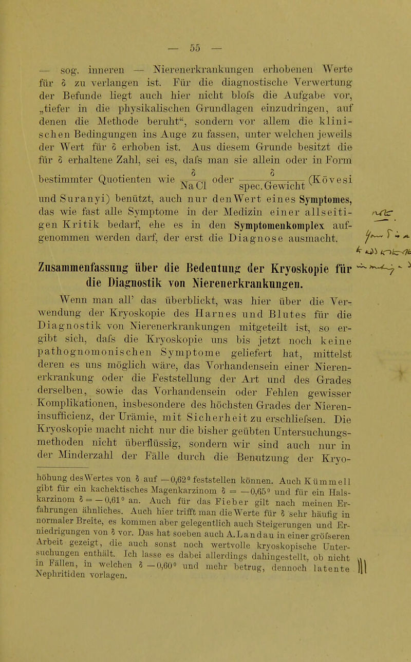 — sog. inneren — Nierenerkrankungen erhobenen Werte für 0 zu verlangen ist. Für die diagnostische Verwertung der Befunde liegt auch hier nicht blofs die Aufgabe vor, „tiefer in die physikalischen Grundlagen einzudringen, auf denen die Methode beruht, sondern vor allem die klini- schen Bedingungen ins Auge zufassen, unter welchen jeweils der Wert für 5 erhoben ist. Aus diesem Grunde besitzt die für 6 erhaltene Zahl, sei es, dafs man sie allein oder in Form 0 0 bestimmter Quotienten wie vt-tsi oder ^ ^-tt CKövesi Na Gl spec. Gewicht ^ und Sur an yi) benützt, auch nur den Wert eines Symptomes, das wie fast alle Symptome in der Medizin einer allseiti- gen Kritik bedarf, ehe es in den Symptomeukomplex auf- ' genommen werden darf, der erst die Diagnose ausmacht. ^t^T-,^ Zusammenfassnng über die Bedeutung; der Kryoskopie für ^ '^-^ ^ die Diagnostik von Nierenerkrankungen. Wenn man all' das überblickt, was hier über die Ver- wendung der Kryoskopie des Harnes und Blutes für die Diagnostik von Nierenerkrankungen mitgeteilt ist, so er- gibt sich, dafs die Kryoskopie uns bis jetzt noch keine pathognomonischen Symptome geliefert hat, mittelst deren es uns möglich wäre, das Vorhandensein einer Nieren- erkrankung oder die Feststellung der Art und des Grades derselben, sowie das Vorhandensein oder Fehlen gewisser Komplikationen, insbesondere des höchsten Grades der Nieren- insufficienz, der Urämie, mit Sicherheit zu erschliefsen. Die Kryoskopie macht nicht nur die bisher geübten Untersuchungs- methoden nicht überflüssig, sondern wir sind auch nur in der Minderzahl der Fälle durch die Benutzung der Kryo- höhung des Wertes Yon S auf - 0,62 feststellen können. Auch Kümmell gibt für ein kachektisches Magenkarzinom o = — 0,fii5o und für ein Hals- karzinom 5 =-0,61» an. Auch für das Fieber gilt nach meinen Er- fahrungen ähnliches. Auch hier trifft man die Werte für 8 sehr häufig in normaler Breite, es kommen aber gelegentlich auch Steigerungen und Er- niedrigungen von 8 vor. Das hat soeben auch A.Landau in einer gröfseren Arbeit gezeigt, die auch sonst noch wertvolle kryoskopische Unter- suchungen enthält. ]ch lasse es dabei allerdings dahingestellt, ob nicht in FaUen, m welchen 8 -0,60o xmd mehr betrug, dennoch latente Nephritiden vorlagen.
