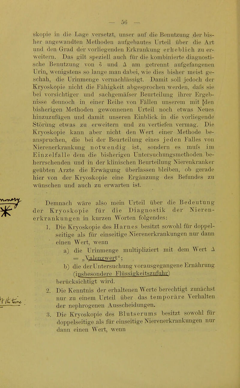 skopie in die Lage versetzt, unser auf die Benutzung der bis- her angewandten Metlioden aufgebautes Urteil über die Art uiul den Grad der vorliegenden Erkrankung erheblich zu er- weitern. Das gilt speziell auch für die kombinierte diagnosti- sche Benutzung von S und A am getremit aufgefangenen Urin, wenigstens so lange man dal)ei, wie dies bisher meist ge- schah, die Urinmenge vernachlässjigt. Damit soll jedoch dei- Kryoskopie nicht die Fähigkeit abgesprochen werden, dafs sie bei vorsichtiger und sachgemäfser Beurteilung ihrer Ergeb- nisse dennoch in einer Reihe von Fällen unserem mit [den bisherigen Methoden gewonnenen Urteil noch etwas Neues hinzuzufügen und damit unseren Einblick in die vorliegende Störung etwas zu erweitern und zu vertiefen vermag. Die Kjryoskopie kann aber nicht den Wert einer Methode be- anspruchen, die bei der Beurteilung eines jeden Falles von Merenerkrankung notwendig ist, sondern es mufs im Einzelfalle dem die bisherigen Untersuchungsmethoden be- herrschenden und in der klinischen Beurteilung Nierenki-auker geübten Arzte die Erwägung überlassen bleiben, ob gerade hier von der Kryoskopie eine Ergänzung des Befundes zu wünschen und auch zu erwarten ist. Demnach wäre also mein Urteil über die Bedeutung der Kryoskopie für die Diagnostik der Nieren- erkrankungen in kurzen Worten folgendes: 1. Die Kryoskopie des Harnes besitzt sowohl für doppel- seitige als für einseitige Nierenerkrankungen nur dann einen Wert, wenn a) die Urinmenge multipliziert mit dem Wert A = Valpuzwp-rt: b) die der Untersuchung vorausgegangene Eruährimg insbesondere Fbissio;kftitszufnhr') berücksichtigt wii-d. 2. Die Kenntnis der erhaltenen Werte berechtigt zunächst nur zu einem Urteil über das temporäre Verhalten der nephrogenen Ausscheidungen. Die Kryoskopie des Blutserums besitzt sowohl für do]ipelseitige als füi' einseitige Nierenerkrankungen nur dann einen Wert, wenn