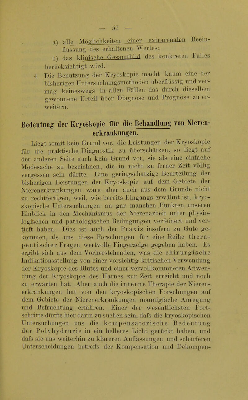 a) nllft Mögiiclilanteii ^eiuer_--OTtrniTTin]i'ü Beein- flussung des erhaltenen Wertes; b) das H^^ifT-hP des konkreten Falles hei'ücksichtigt wird. 4. Die Benutzung der Kryoskopie niaclit kaum eine der bisherigen Untersuchungsmethoden überflüssig und ver- mag keineswegs in allen Fällen das durch dieselben gewonnene Urteil über Diagnose und Prognose zu er- weitern. Bedeutung der Kryoskopie für die Behandlung von Niereu- erkrankungen. Liegt somit kein Grund vor, die Leistungen der Kryoskopie für die praktische Diagnostils; zu überschätzen, so liegt auf der anderen Seite auch kein Grund vor, sie als eine einfache Modesache zu bezeichnen, die in nicht zu ferner Zeit völlig vergessen sein dürfte. Eine geringschätzige Beurteilung der bisherigen Leistungen der Kryoskopie auf dem Gebiete der Nierenerkrankungen wäre aber auch aus dem Grunde nicht zu rechtfertigen, weil, wie bereits Eingangs erwähnt ist, kryo- skopische Untersuchungen an gar manchen Punkten unseren Einblick in den Mechanismus der Nierenarbeit unter physio- logischen und pathologischen Bedingungen verfeinert und ver- tieft haben. Dies ist auch der Praxis insofern zu Gute ge- kommen, als uns diese Forschungen für eine Reihe thera- peutischer Fragen wertvolle Fingerzeige gegeben haben. Es ergibt sich aus dem Yorherstehenden, was die chirurgische Indikationsstellung von einer vorsichtig-kritischen Verwendung der Kiyoskopie des Blutes und einer vervollkommneten Anwen- dung der Kryoskopie des Harnes zur Zeit erreicht und noch zu erwarten hat. Aber auch die interne Therapie der Nieren- erkrankungen hat von den kryoskopischen Forschungen auf dem Gebiete der Nieren erkrankungen mannigfache Anregung und Befruchtung erfahren. Einer der wesentlichsten Fort- schritte dürfte hier darin zu suchen sein, dafs die kryoskopischen Untersuchungen uns die kompensatorische Bedeutung der Polyhydrurie in ein helleres Licht gerückt liaben, und dafs sie uns weiterliin zu klareren Auffassungen und scliärferen Untersclieidungen betreffs der Kompensation und Dekompen-