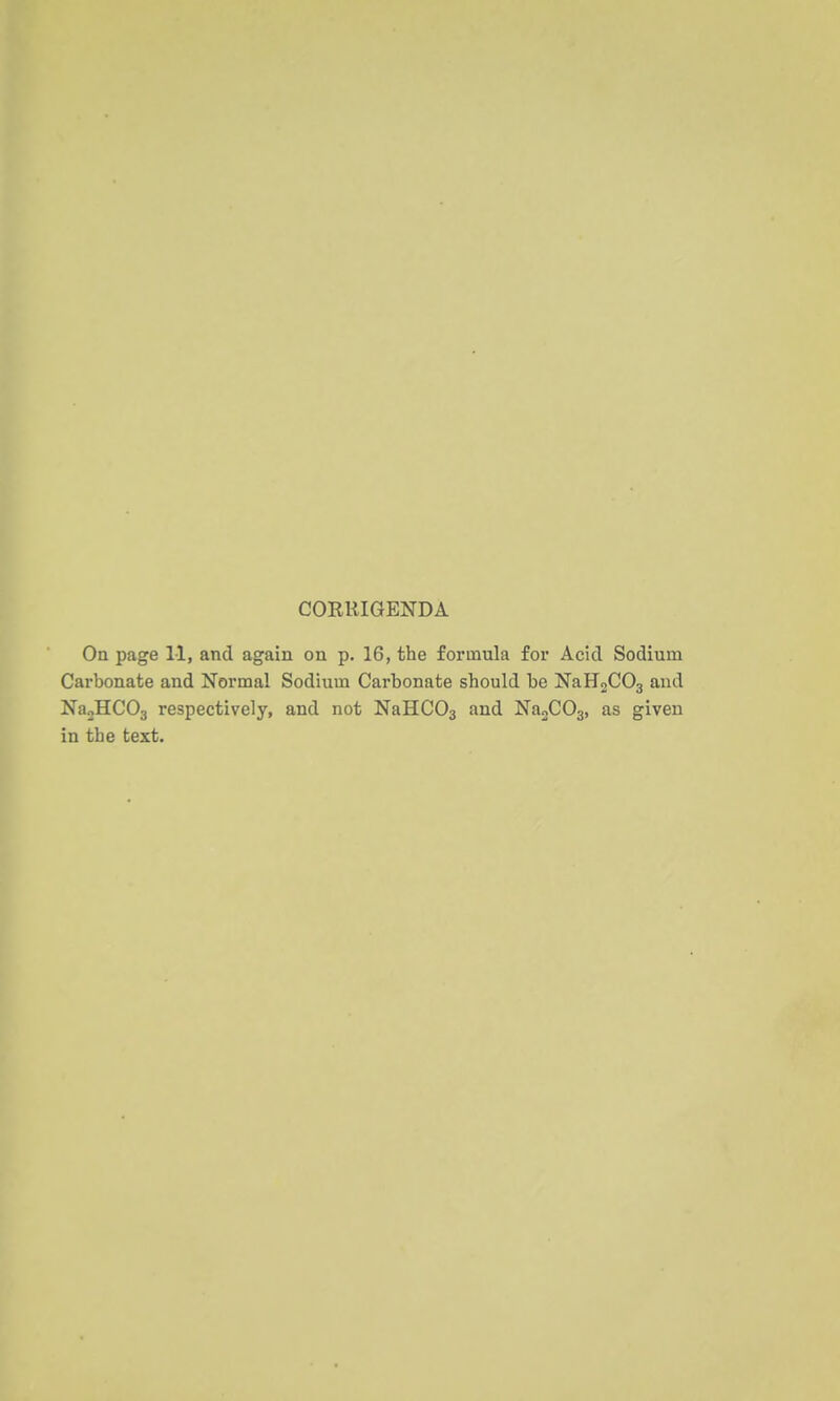 CORRIGENDA Oa page 11, and again on p. 16, the formula for Acid Sodium Carbonate and Normal Sodium Carbonate should be NaH2C03 and NboHCOj respectively, and not NaHCOs NagCOa, as given in the text.