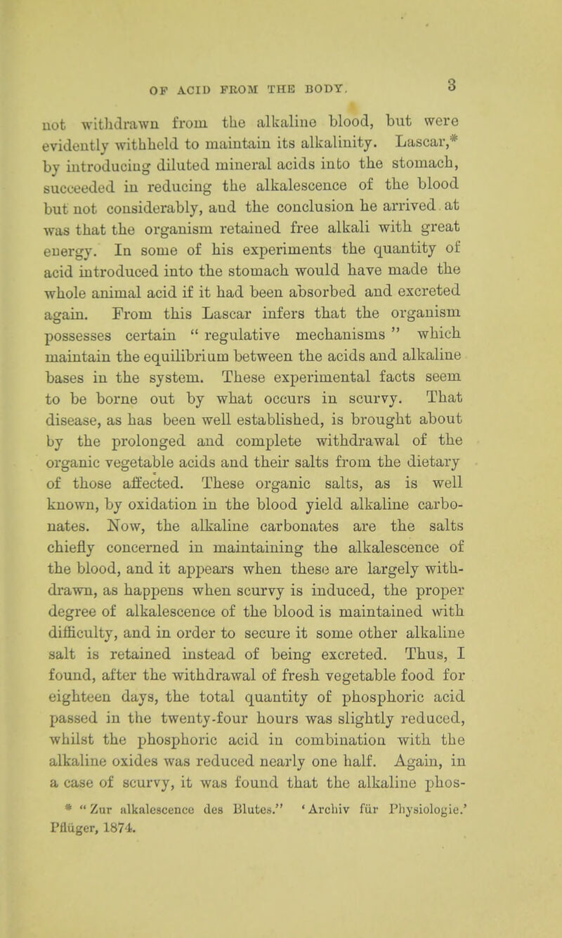 not witlidrawn from the alkaline blood, but were evidently withheld to maintain its alkalinity. Lascar,* by introducing diluted mineral acids into the stomach, succeeded in reducing the alkalescence of the blood but not considerably, and the conclusion he arrived at was that the organism retained free alkali with great energy. In some of his experiments the quantity of acid introduced into the stomach would have made the whole animal acid if it had been absorbed and excreted again. From this Lascar infers that the organism possesses certain  regulative mechanisms  which maintain the equilibrinm between the acids and alkaline bases in the system. These experimental facts seem to be borne out by what occurs in scurvy. That disease, as has been well established, is brought about by the prolonged and complete withdrawal of the organic vegetable acids and their salts from the dietary of those affected. These organic salts, as is well known, by oxidation in the blood yield alkaline carbo- nates. Now, the alkaline carbonates are the salts chiefly concerned in maintaining the alkalescence of the blood, and it appears when these are largely with- drawn, as happens when scurvy is induced, the proper degree of alkalescence of the blood is maintained with difficulty, and in order to secure it some other alkaline salt is retained instead of being excreted. Thus, I found, after the withdrawal of fresh vegetable food for eighteen days, the total quantity of phosphoric acid passed in the twenty-four hours was slightly reduced, whilst the phosphoric acid in combination with the alkaline oxides was reduced nearly one half. Again, in a case of scurvy, it was found that the alkaline phos- *  Zur alkalescence des Blutes. 'Archiv fiir Pliysiologie.' Pfluger, 1874.