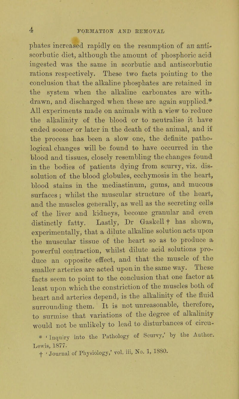 pliates increased rapidly on the resumption of an anti- scorbutic diet, although the amount of phosphoric acid ingested was the same in scorbutic and antiscorbutic rations respectively. These two facts pointing to the conclusion that the alkaline phosphates are retained in the system when the alkaline carbonates are with- drawn, and discharged when these are again supplied.* All experiments made on animals with a view to reduce the alkalinity of the blood or to neutralise it have ended sooner or later in the death of the animal, and if the process has been a slow one, the definite patho- logical changes will be found to have occurred in the blood and tissues, closely resembling the changes found in the bodies of patients dying from scurvy, viz, dis- solution of the blood globules, ecchymosis in the heart, blood stains in the mediastinum, gums, and mucoua surfaces ; whilst the muscular structure of the heart, and the muscles generally, as well as the secreting cells of the liver and kidneys, become granular and even distinctly fatty. Lastly, Dr Gaskell f has shown, experimentally, that a dilute alkaline solution acts upon the muscular tissue of the heart so as to produce a powerful contraction, whilst dilute acid solutions pro- duce an opposite effect, and that the muscle of the smaller arteries are acted upon in the same way. These facts seem to point to the conclusion that one factor at least upon which the constriction of the muscles both of heart and arteries depend, is the alkalinity of the fluid surrounding them. It is not unreasonable, therefore, to surmise that variations of the degree of alkalinity would not be unlikely to lead to disturbances of circu- * 'Inquiry into the Pathology of Scurvy,' by the Author. Lewis, 1877. t ' Journal of Physiology,' vol. iii, No. 1, 1880.