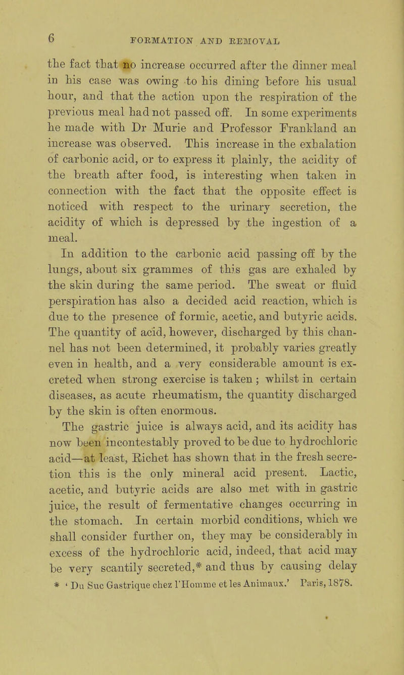 the fact that no increase occurred after the dinner meal in his case was owing to his dining before his usual hour, and that the action upon the respiration of the previous meal had not passed off. In some experiments he made with Dr Murie and Professor Frankland an increase was observed. This increase in the exhalation of carbonic acid, or to express it plainly, the acidity of the breath after food, is interesting when taken in connection with the fact that the opposite effect is noticed with respect to the urinary secretion, the acidity of which is depressed by the ingestion of a meal. In addition to the carbonic acid passing off by the lungs, about six grammes of this gas are exhaled by the skin during the same period. The sweat or fluid perspiration has also a decided acid reaction, which is due to the presence of formic, acetic, and butyric acids. The quantity of acid, however, discharged by this chan- nel has not been determined, it probably varies greatly even in health, and a very considerable amount is ex- creted when strong exercise is taken ; whilst in certain diseases, as acute rheumatism, the quantity discharged by the skin is often enormous. The gastric juice is always acid, and its acidity has now been incontestably proved to be due to hydrochloric acid—at least, Richet has shown that in the fresh secre- tion this is the only mineral acid present. Lactic, acetic, and butyric acids are also met with in gastric juice, the result of fermentative changes occurring in the stomach. In certain morbid conditions, which we shall consider further on, they may be considerably in excess of the hydrochloric acid, indeed, that acid may be very scantily secreted,* and thus by causing delay * ' Du Sue Gastrique chez rHomine et les Animaux.' Taris, 1878.